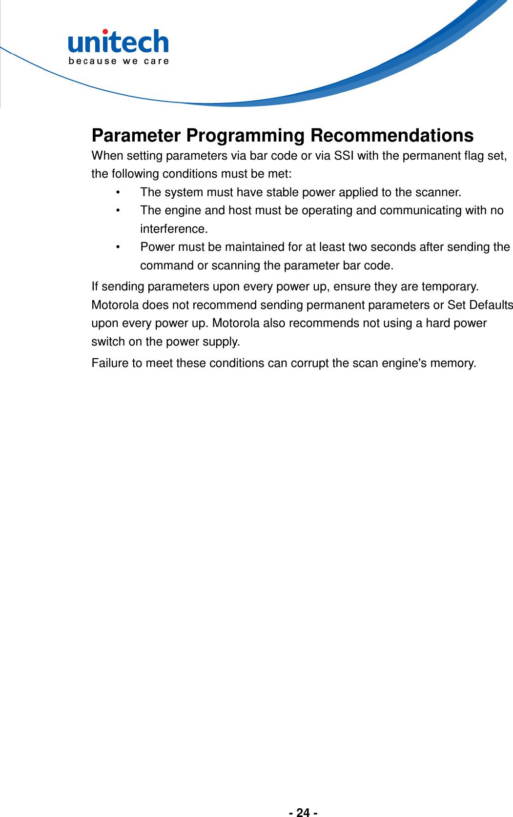  - 24 -       Parameter Programming Recommendations When setting parameters via bar code or via SSI with the permanent flag set, the following conditions must be met: •  The system must have stable power applied to the scanner. •  The engine and host must be operating and communicating with no interference. •  Power must be maintained for at least two seconds after sending the command or scanning the parameter bar code. If sending parameters upon every power up, ensure they are temporary. Motorola does not recommend sending permanent parameters or Set Defaults upon every power up. Motorola also recommends not using a hard power switch on the power supply. Failure to meet these conditions can corrupt the scan engine&apos;s memory.  