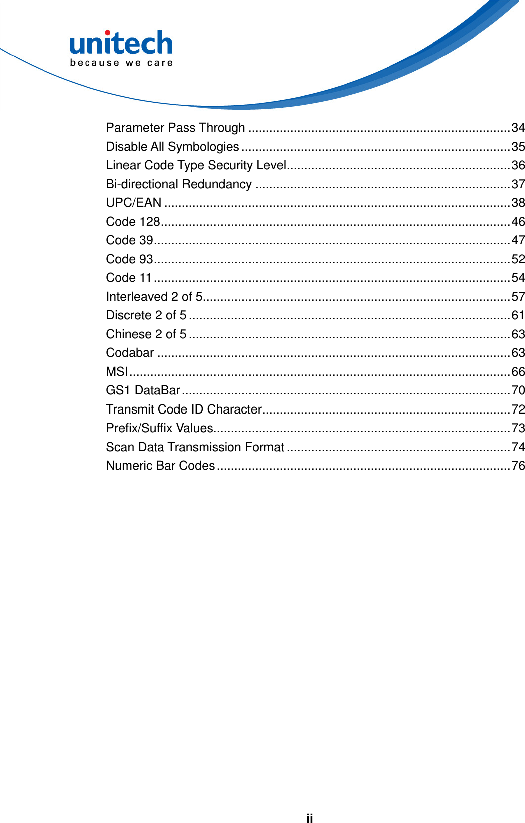   ii   Parameter Pass Through ...........................................................................34 Disable All Symbologies .............................................................................35 Linear Code Type Security Level................................................................36 Bi-directional Redundancy .........................................................................37 UPC/EAN ...................................................................................................38 Code 128....................................................................................................46 Code 39......................................................................................................47 Code 93......................................................................................................52 Code 11......................................................................................................54 Interleaved 2 of 5........................................................................................57 Discrete 2 of 5 ............................................................................................61 Chinese 2 of 5 ............................................................................................63 Codabar .....................................................................................................63 MSI.............................................................................................................66 GS1 DataBar..............................................................................................70 Transmit Code ID Character.......................................................................72 Prefix/Suffix Values.....................................................................................73 Scan Data Transmission Format ................................................................74 Numeric Bar Codes....................................................................................76   