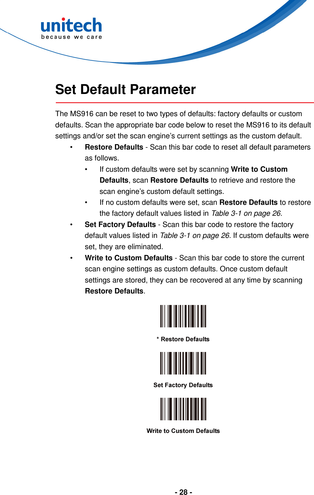  - 28 -    Set Default Parameter  The MS916 can be reset to two types of defaults: factory defaults or custom defaults. Scan the appropriate bar code below to reset the MS916 to its default settings and/or set the scan engine’s current settings as the custom default. •  Restore Defaults - Scan this bar code to reset all default parameters as follows. •  If custom defaults were set by scanning Write to Custom Defaults, scan Restore Defaults to retrieve and restore the scan engine’s custom default settings. •  If no custom defaults were set, scan Restore Defaults to restore the factory default values listed in Table 3-1 on page 26. •  Set Factory Defaults - Scan this bar code to restore the factory default values listed in Table 3-1 on page 26. If custom defaults were set, they are eliminated. •  Write to Custom Defaults - Scan this bar code to store the current scan engine settings as custom defaults. Once custom default settings are stored, they can be recovered at any time by scanning Restore Defaults.       