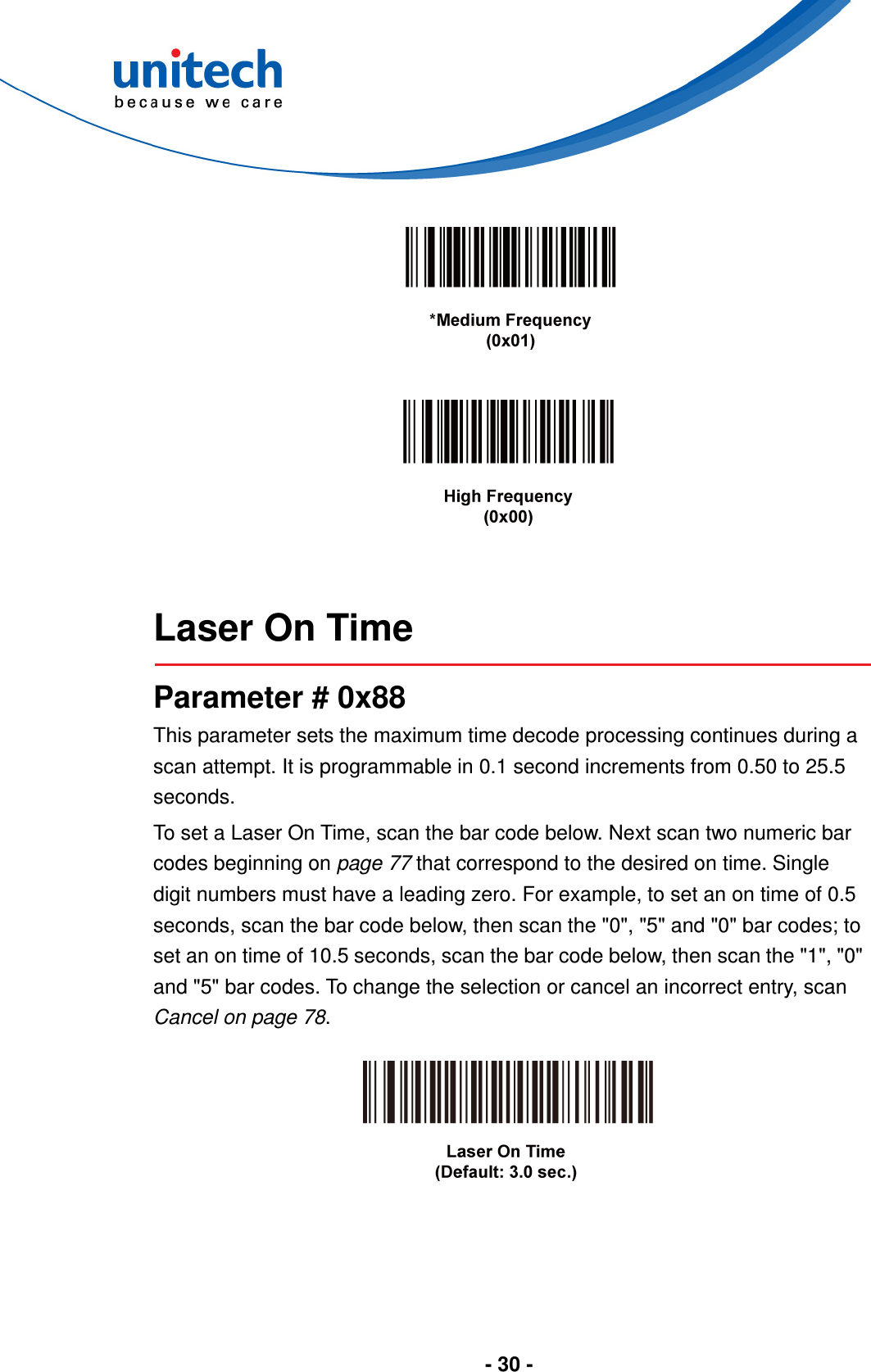  - 30 -         Laser On Time  Parameter # 0x88 This parameter sets the maximum time decode processing continues during a scan attempt. It is programmable in 0.1 second increments from 0.50 to 25.5 seconds.   To set a Laser On Time, scan the bar code below. Next scan two numeric bar codes beginning on page 77 that correspond to the desired on time. Single digit numbers must have a leading zero. For example, to set an on time of 0.5 seconds, scan the bar code below, then scan the &quot;0&quot;, &quot;5&quot; and &quot;0&quot; bar codes; to set an on time of 10.5 seconds, scan the bar code below, then scan the &quot;1&quot;, &quot;0&quot; and &quot;5&quot; bar codes. To change the selection or cancel an incorrect entry, scan Cancel on page 78.    