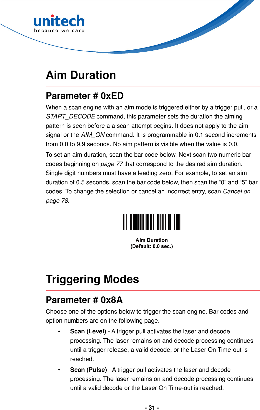  - 31 -   Aim Duration  Parameter # 0xED When a scan engine with an aim mode is triggered either by a trigger pull, or a START_DECODE command, this parameter sets the duration the aiming pattern is seen before a a scan attempt begins. It does not apply to the aim signal or the AIM_ON command. It is programmable in 0.1 second increments from 0.0 to 9.9 seconds. No aim pattern is visible when the value is 0.0. To set an aim duration, scan the bar code below. Next scan two numeric bar codes beginning on page 77 that correspond to the desired aim duration. Single digit numbers must have a leading zero. For example, to set an aim duration of 0.5 seconds, scan the bar code below, then scan the “0” and “5” bar codes. To change the selection or cancel an incorrect entry, scan Cancel on page 78.     Triggering Modes  Parameter # 0x8A Choose one of the options below to trigger the scan engine. Bar codes and option numbers are on the following page. •  Scan (Level) - A trigger pull activates the laser and decode processing. The laser remains on and decode processing continues until a trigger release, a valid decode, or the Laser On Time-out is reached. •  Scan (Pulse) - A trigger pull activates the laser and decode processing. The laser remains on and decode processing continues until a valid decode or the Laser On Time-out is reached. 