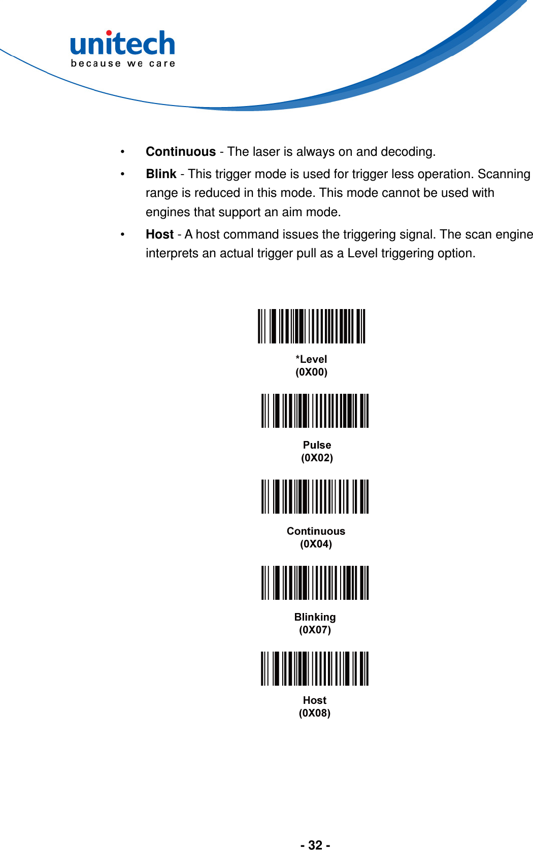  - 32 -   •  Continuous - The laser is always on and decoding. •  Blink - This trigger mode is used for trigger less operation. Scanning range is reduced in this mode. This mode cannot be used with engines that support an aim mode. •  Host - A host command issues the triggering signal. The scan engine interprets an actual trigger pull as a Level triggering option.              