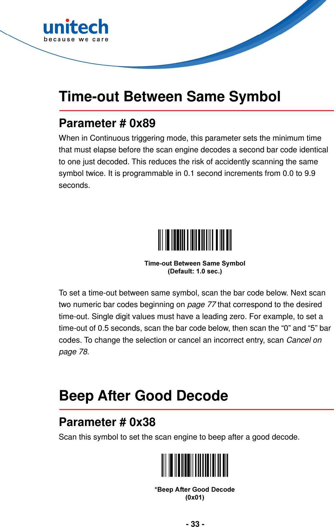  - 33 -   Time-out Between Same Symbol  Parameter # 0x89 When in Continuous triggering mode, this parameter sets the minimum time that must elapse before the scan engine decodes a second bar code identical to one just decoded. This reduces the risk of accidently scanning the same symbol twice. It is programmable in 0.1 second increments from 0.0 to 9.9 seconds.      To set a time-out between same symbol, scan the bar code below. Next scan two numeric bar codes beginning on page 77 that correspond to the desired time-out. Single digit values must have a leading zero. For example, to set a time-out of 0.5 seconds, scan the bar code below, then scan the “0” and “5” bar codes. To change the selection or cancel an incorrect entry, scan Cancel on page 78.   Beep After Good Decode  Parameter # 0x38 Scan this symbol to set the scan engine to beep after a good decode.    