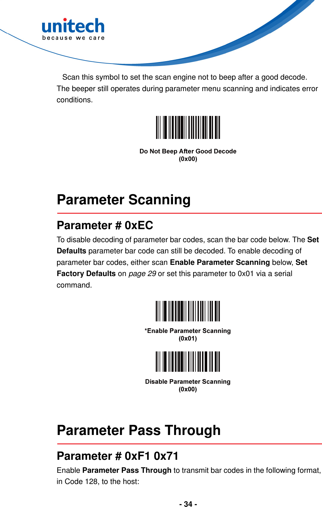  - 34 -  Scan this symbol to set the scan engine not to beep after a good decode. The beeper still operates during parameter menu scanning and indicates error conditions.     Parameter Scanning  Parameter # 0xEC To disable decoding of parameter bar codes, scan the bar code below. The Set Defaults parameter bar code can still be decoded. To enable decoding of parameter bar codes, either scan Enable Parameter Scanning below, Set Factory Defaults on page 29 or set this parameter to 0x01 via a serial command.       Parameter Pass Through  Parameter # 0xF1 0x71 Enable Parameter Pass Through to transmit bar codes in the following format, in Code 128, to the host: 