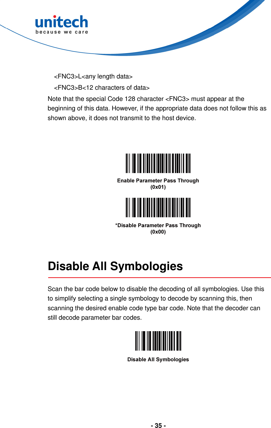  - 35 -   &lt;FNC3&gt;L&lt;any length data&gt; &lt;FNC3&gt;B&lt;12 characters of data&gt; Note that the special Code 128 character &lt;FNC3&gt; must appear at the beginning of this data. However, if the appropriate data does not follow this as shown above, it does not transmit to the host device.          Disable All Symbologies  Scan the bar code below to disable the decoding of all symbologies. Use this to simplify selecting a single symbology to decode by scanning this, then scanning the desired enable code type bar code. Note that the decoder can still decode parameter bar codes.    