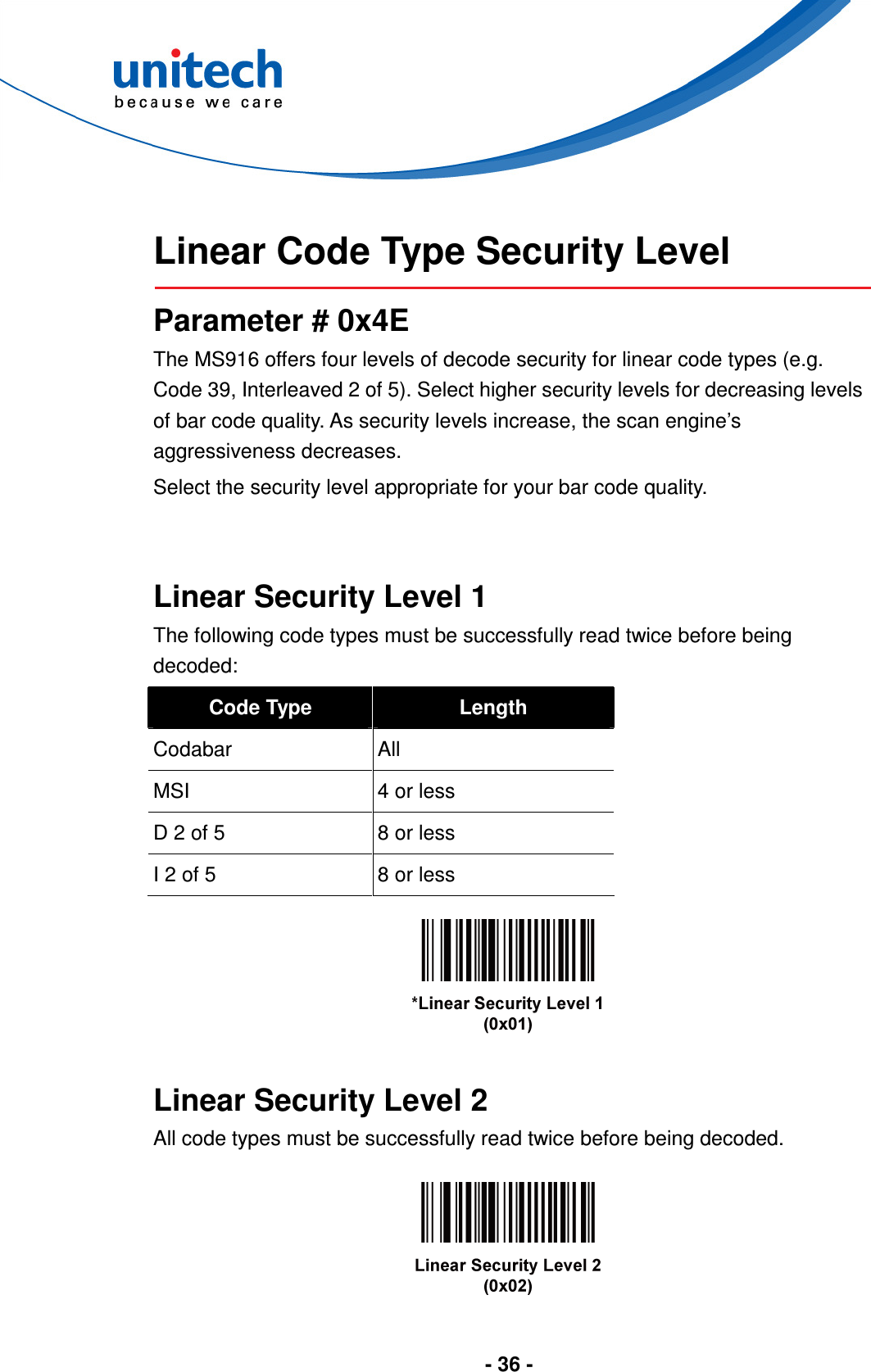  - 36 -   Linear Code Type Security Level  Parameter # 0x4E The MS916 offers four levels of decode security for linear code types (e.g. Code 39, Interleaved 2 of 5). Select higher security levels for decreasing levels of bar code quality. As security levels increase, the scan engine’s aggressiveness decreases. Select the security level appropriate for your bar code quality.   Linear Security Level 1 The following code types must be successfully read twice before being decoded: Code Type  Length Codabar    All MSI  4 or less D 2 of 5  8 or less I 2 of 5  8 or less     Linear Security Level 2 All code types must be successfully read twice before being decoded.    