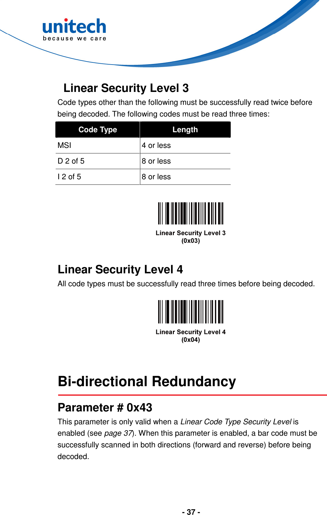  - 37 -   Linear Security Level 3 Code types other than the following must be successfully read twice before being decoded. The following codes must be read three times: Code Type  Length MSI  4 or less D 2 of 5  8 or less I 2 of 5  8 or less      Linear Security Level 4 All code types must be successfully read three times before being decoded.     Bi-directional Redundancy  Parameter # 0x43 This parameter is only valid when a Linear Code Type Security Level is enabled (see page 37). When this parameter is enabled, a bar code must be successfully scanned in both directions (forward and reverse) before being decoded. 