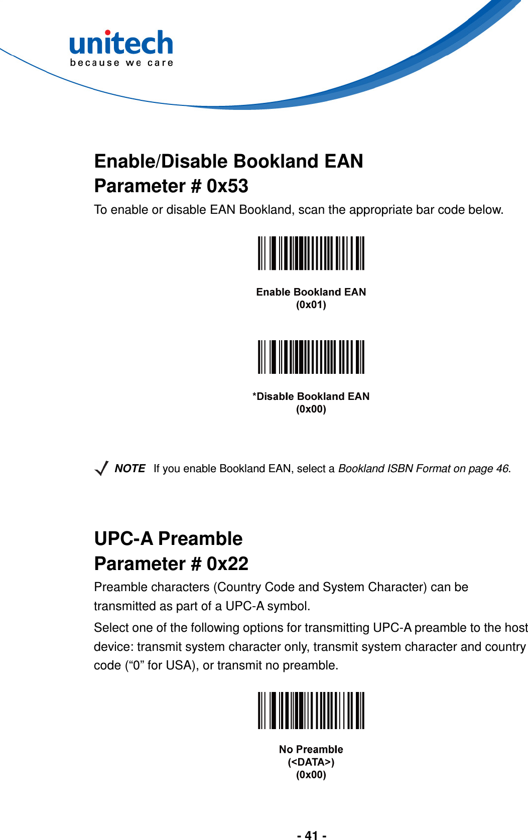  - 41 -    Enable/Disable Bookland EAN Parameter # 0x53 To enable or disable EAN Bookland, scan the appropriate bar code below.          NOTE If you enable Bookland EAN, select a Bookland ISBN Format on page 46.   UPC-A Preamble Parameter # 0x22 Preamble characters (Country Code and System Character) can be transmitted as part of a UPC-A symbol. Select one of the following options for transmitting UPC-A preamble to the host device: transmit system character only, transmit system character and country code (“0” for USA), or transmit no preamble.    