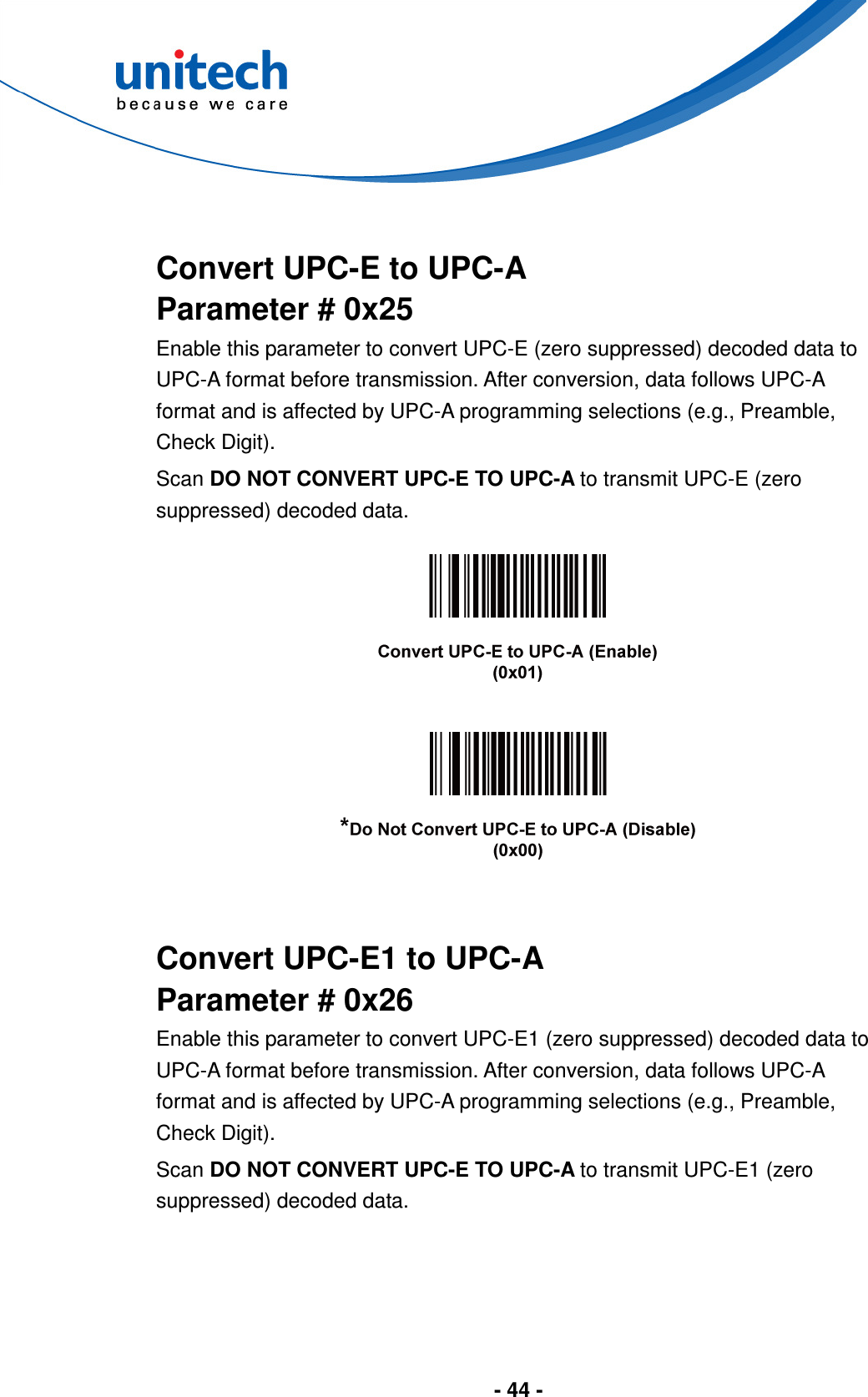  - 44 -    Convert UPC-E to UPC-A Parameter # 0x25 Enable this parameter to convert UPC-E (zero suppressed) decoded data to UPC-A format before transmission. After conversion, data follows UPC-A format and is affected by UPC-A programming selections (e.g., Preamble, Check Digit). Scan DO NOT CONVERT UPC-E TO UPC-A to transmit UPC-E (zero suppressed) decoded data.        Convert UPC-E1 to UPC-A Parameter # 0x26 Enable this parameter to convert UPC-E1 (zero suppressed) decoded data to UPC-A format before transmission. After conversion, data follows UPC-A format and is affected by UPC-A programming selections (e.g., Preamble, Check Digit). Scan DO NOT CONVERT UPC-E TO UPC-A to transmit UPC-E1 (zero suppressed) decoded data. 