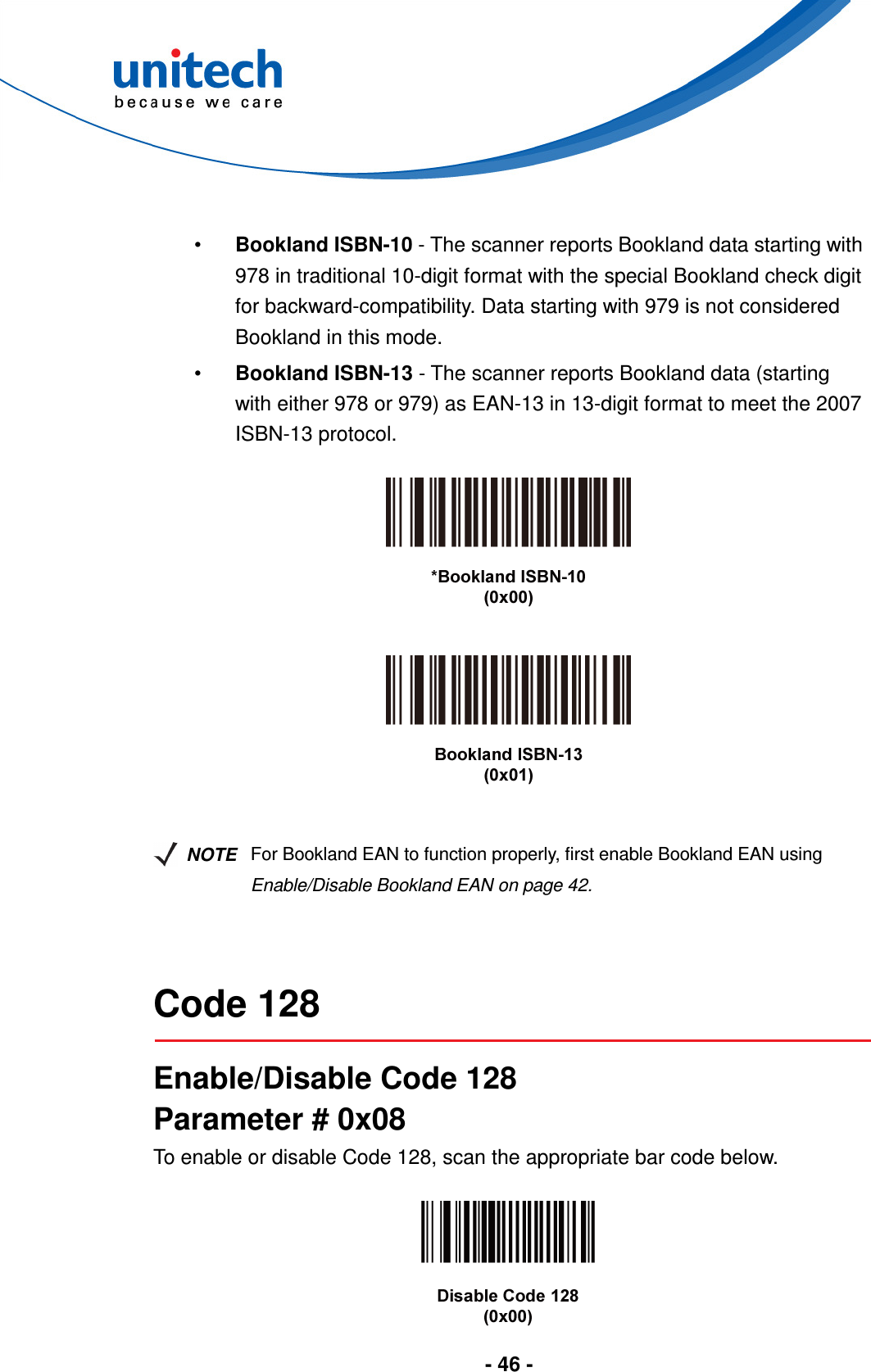  - 46 -   •  Bookland ISBN-10 - The scanner reports Bookland data starting with 978 in traditional 10-digit format with the special Bookland check digit for backward-compatibility. Data starting with 979 is not considered Bookland in this mode. •  Bookland ISBN-13 - The scanner reports Bookland data (starting with either 978 or 979) as EAN-13 in 13-digit format to meet the 2007 ISBN-13 protocol.          NOTE For Bookland EAN to function properly, first enable Bookland EAN using Enable/Disable Bookland EAN on page 42.   Code 128  Enable/Disable Code 128 Parameter # 0x08 To enable or disable Code 128, scan the appropriate bar code below.   