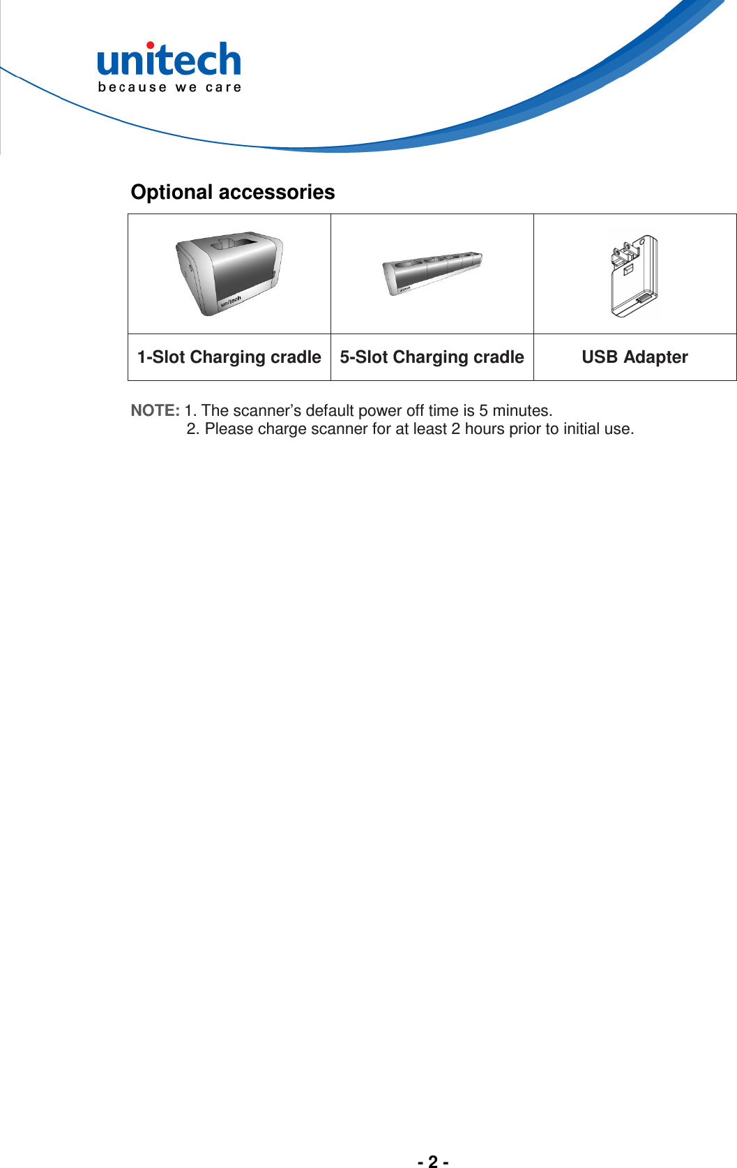  - 2 -   Optional accessories    1-Slot Charging cradle 5-Slot Charging cradle  USB Adapter  NOTE: 1. The scanner’s default power off time is 5 minutes. 2. Please charge scanner for at least 2 hours prior to initial use.  