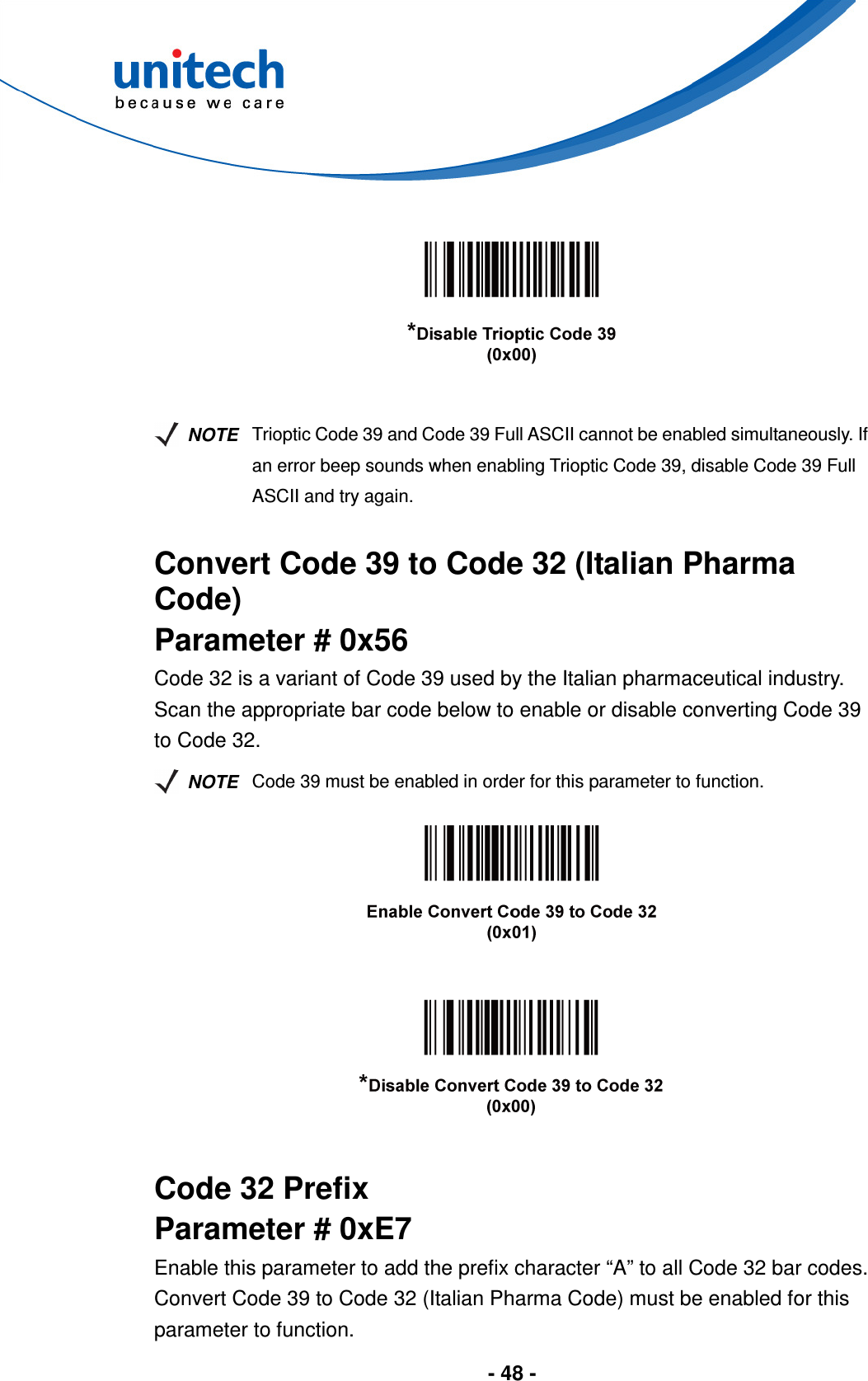  - 48 -         NOTE Trioptic Code 39 and Code 39 Full ASCII cannot be enabled simultaneously. If an error beep sounds when enabling Trioptic Code 39, disable Code 39 Full ASCII and try again.  Convert Code 39 to Code 32 (Italian Pharma Code) Parameter # 0x56 Code 32 is a variant of Code 39 used by the Italian pharmaceutical industry. Scan the appropriate bar code below to enable or disable converting Code 39 to Code 32.   NOTE Code 39 must be enabled in order for this parameter to function.        Code 32 Prefix Parameter # 0xE7 Enable this parameter to add the prefix character “A” to all Code 32 bar codes. Convert Code 39 to Code 32 (Italian Pharma Code) must be enabled for this parameter to function. 