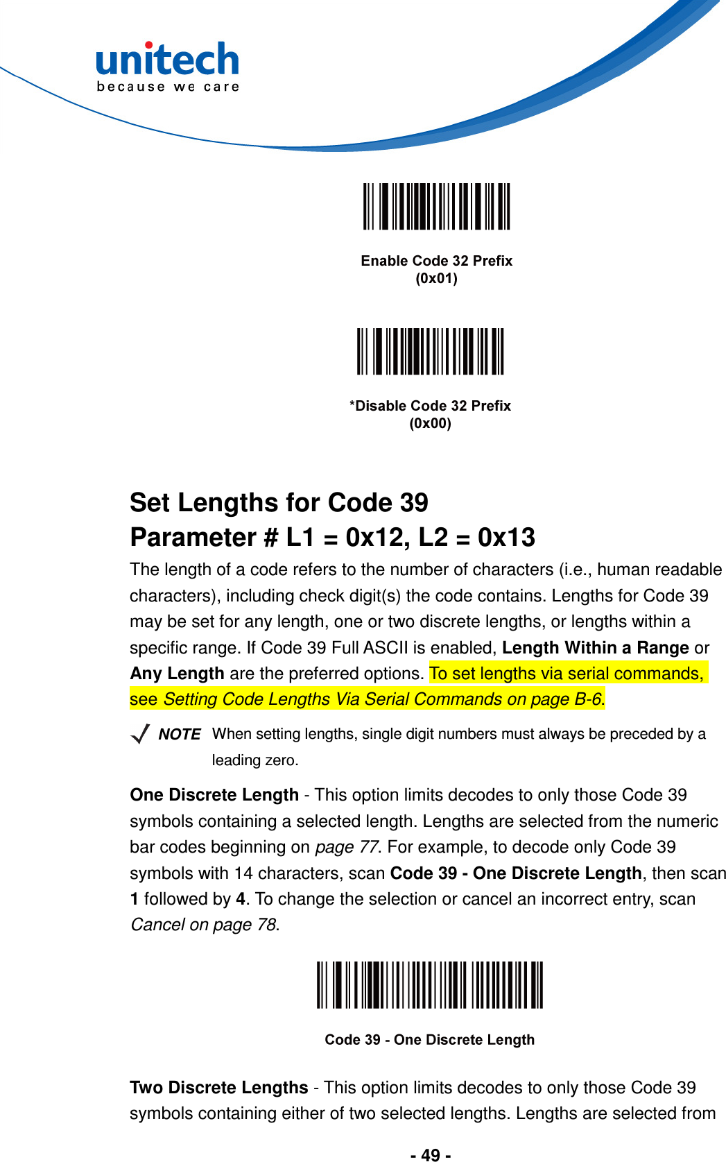  - 49 -         Set Lengths for Code 39 Parameter # L1 = 0x12, L2 = 0x13 The length of a code refers to the number of characters (i.e., human readable characters), including check digit(s) the code contains. Lengths for Code 39 may be set for any length, one or two discrete lengths, or lengths within a specific range. If Code 39 Full ASCII is enabled, Length Within a Range or Any Length are the preferred options. To set lengths via serial commands, see Setting Code Lengths Via Serial Commands on page B-6.   NOTE When setting lengths, single digit numbers must always be preceded by a leading zero. One Discrete Length - This option limits decodes to only those Code 39 symbols containing a selected length. Lengths are selected from the numeric bar codes beginning on page 77. For example, to decode only Code 39 symbols with 14 characters, scan Code 39 - One Discrete Length, then scan 1 followed by 4. To change the selection or cancel an incorrect entry, scan Cancel on page 78.    Two Discrete Lengths - This option limits decodes to only those Code 39 symbols containing either of two selected lengths. Lengths are selected from 