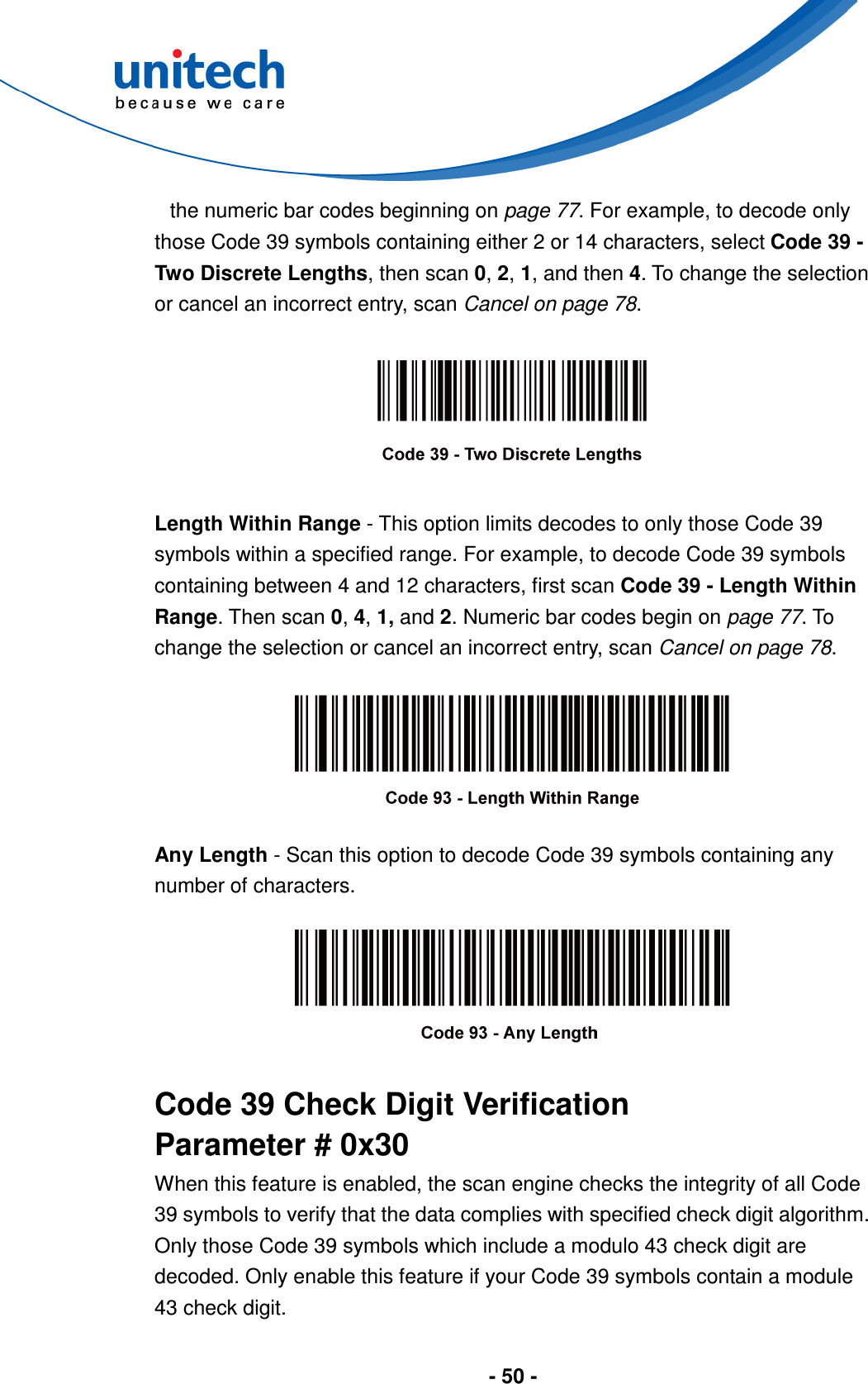  - 50 -  the numeric bar codes beginning on page 77. For example, to decode only those Code 39 symbols containing either 2 or 14 characters, select Code 39 - Two Discrete Lengths, then scan 0, 2, 1, and then 4. To change the selection or cancel an incorrect entry, scan Cancel on page 78.    Length Within Range - This option limits decodes to only those Code 39 symbols within a specified range. For example, to decode Code 39 symbols containing between 4 and 12 characters, first scan Code 39 - Length Within Range. Then scan 0, 4, 1, and 2. Numeric bar codes begin on page 77. To change the selection or cancel an incorrect entry, scan Cancel on page 78.    Any Length - Scan this option to decode Code 39 symbols containing any number of characters.    Code 39 Check Digit Verification Parameter # 0x30 When this feature is enabled, the scan engine checks the integrity of all Code 39 symbols to verify that the data complies with specified check digit algorithm. Only those Code 39 symbols which include a modulo 43 check digit are decoded. Only enable this feature if your Code 39 symbols contain a module 43 check digit. 