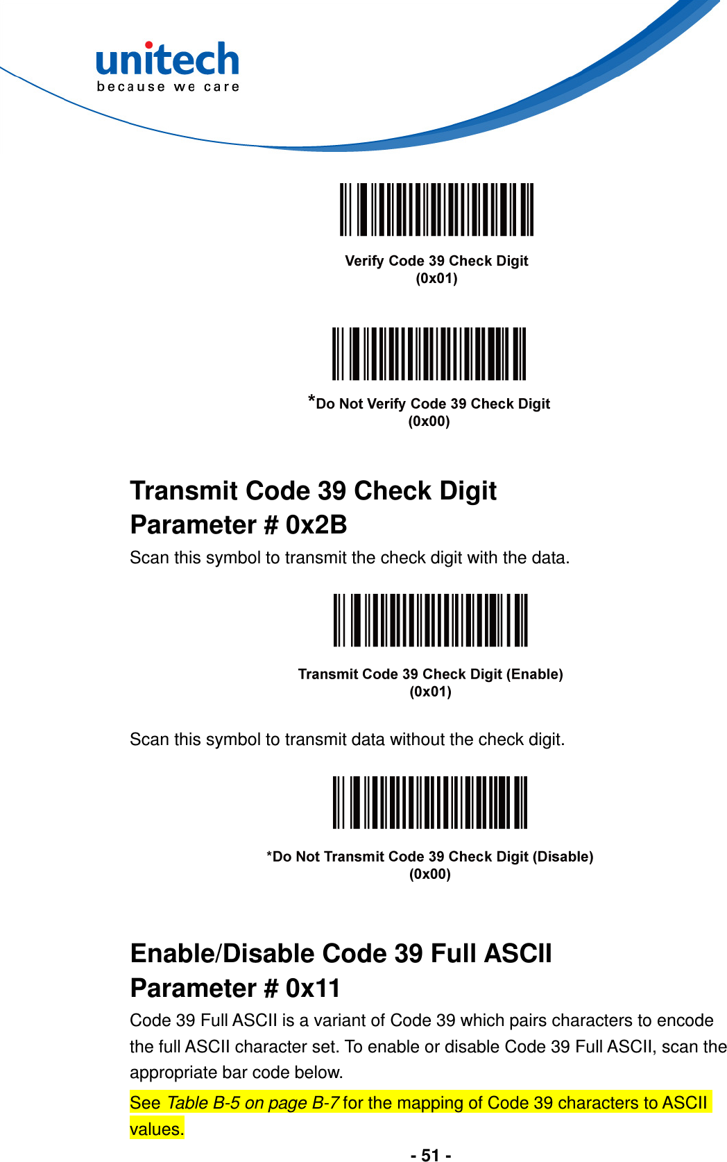  - 51 -         Transmit Code 39 Check Digit Parameter # 0x2B Scan this symbol to transmit the check digit with the data.    Scan this symbol to transmit data without the check digit.     Enable/Disable Code 39 Full ASCII Parameter # 0x11 Code 39 Full ASCII is a variant of Code 39 which pairs characters to encode the full ASCII character set. To enable or disable Code 39 Full ASCII, scan the appropriate bar code below. See Table B-5 on page B-7 for the mapping of Code 39 characters to ASCII values. 