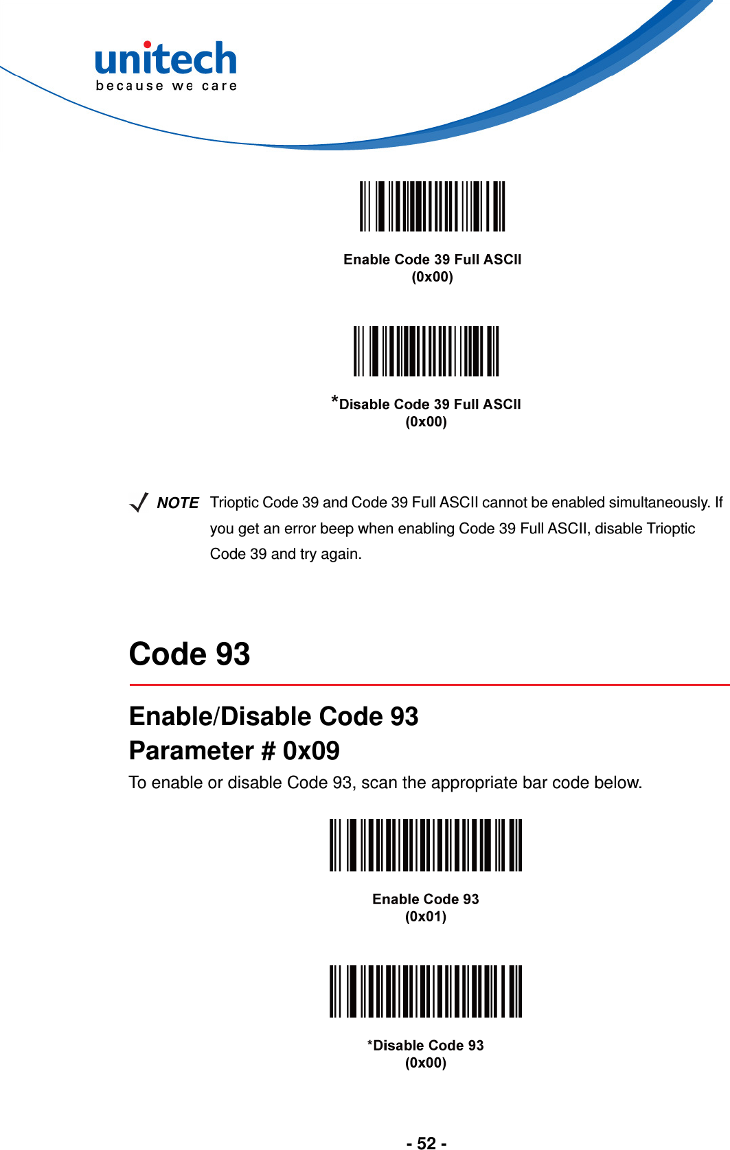  - 52 -           NOTE Trioptic Code 39 and Code 39 Full ASCII cannot be enabled simultaneously. If you get an error beep when enabling Code 39 Full ASCII, disable Trioptic Code 39 and try again.   Code 93  Enable/Disable Code 93 Parameter # 0x09 To enable or disable Code 93, scan the appropriate bar code below.      