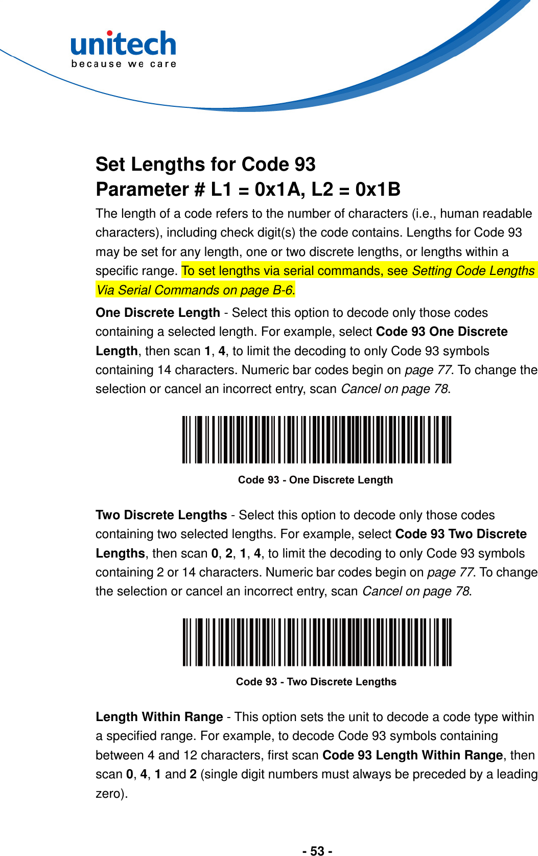  - 53 -    Set Lengths for Code 93 Parameter # L1 = 0x1A, L2 = 0x1B The length of a code refers to the number of characters (i.e., human readable characters), including check digit(s) the code contains. Lengths for Code 93 may be set for any length, one or two discrete lengths, or lengths within a specific range. To set lengths via serial commands, see Setting Code Lengths Via Serial Commands on page B-6. One Discrete Length - Select this option to decode only those codes containing a selected length. For example, select Code 93 One Discrete Length, then scan 1, 4, to limit the decoding to only Code 93 symbols containing 14 characters. Numeric bar codes begin on page 77. To change the selection or cancel an incorrect entry, scan Cancel on page 78.    Two Discrete Lengths - Select this option to decode only those codes containing two selected lengths. For example, select Code 93 Two Discrete Lengths, then scan 0, 2, 1, 4, to limit the decoding to only Code 93 symbols containing 2 or 14 characters. Numeric bar codes begin on page 77. To change the selection or cancel an incorrect entry, scan Cancel on page 78.    Length Within Range - This option sets the unit to decode a code type within a specified range. For example, to decode Code 93 symbols containing between 4 and 12 characters, first scan Code 93 Length Within Range, then scan 0, 4, 1 and 2 (single digit numbers must always be preceded by a leading zero).