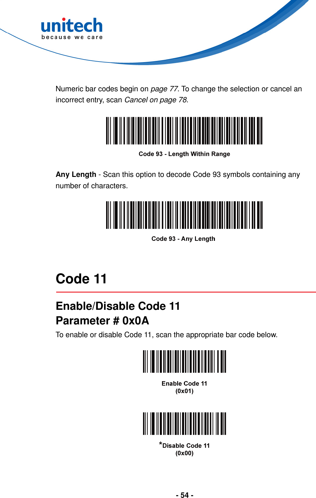  - 54 -   Numeric bar codes begin on page 77. To change the selection or cancel an incorrect entry, scan Cancel on page 78.    Any Length - Scan this option to decode Code 93 symbols containing any number of characters.     Code 11  Enable/Disable Code 11 Parameter # 0x0A To enable or disable Code 11, scan the appropriate bar code below.      