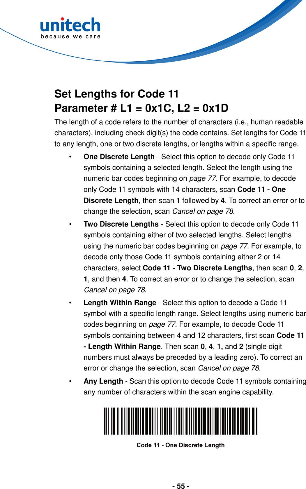  - 55 -    Set Lengths for Code 11 Parameter # L1 = 0x1C, L2 = 0x1D The length of a code refers to the number of characters (i.e., human readable characters), including check digit(s) the code contains. Set lengths for Code 11 to any length, one or two discrete lengths, or lengths within a specific range. •  One Discrete Length - Select this option to decode only Code 11 symbols containing a selected length. Select the length using the numeric bar codes beginning on page 77. For example, to decode only Code 11 symbols with 14 characters, scan Code 11 - One Discrete Length, then scan 1 followed by 4. To correct an error or to change the selection, scan Cancel on page 78. •  Two Discrete Lengths - Select this option to decode only Code 11 symbols containing either of two selected lengths. Select lengths using the numeric bar codes beginning on page 77. For example, to decode only those Code 11 symbols containing either 2 or 14 characters, select Code 11 - Two Discrete Lengths, then scan 0, 2, 1, and then 4. To correct an error or to change the selection, scan Cancel on page 78. •  Length Within Range - Select this option to decode a Code 11 symbol with a specific length range. Select lengths using numeric bar codes beginning on page 77. For example, to decode Code 11 symbols containing between 4 and 12 characters, first scan Code 11 - Length Within Range. Then scan 0, 4, 1, and 2 (single digit numbers must always be preceded by a leading zero). To correct an error or change the selection, scan Cancel on page 78. •  Any Length - Scan this option to decode Code 11 symbols containing any number of characters within the scan engine capability.    