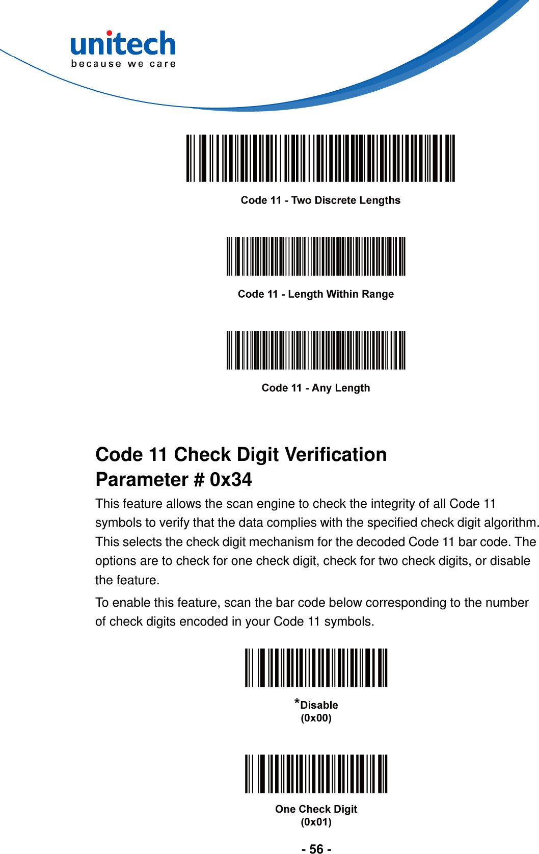  - 56 -            Code 11 Check Digit Verification Parameter # 0x34 This feature allows the scan engine to check the integrity of all Code 11 symbols to verify that the data complies with the specified check digit algorithm. This selects the check digit mechanism for the decoded Code 11 bar code. The options are to check for one check digit, check for two check digits, or disable the feature. To enable this feature, scan the bar code below corresponding to the number of check digits encoded in your Code 11 symbols.      