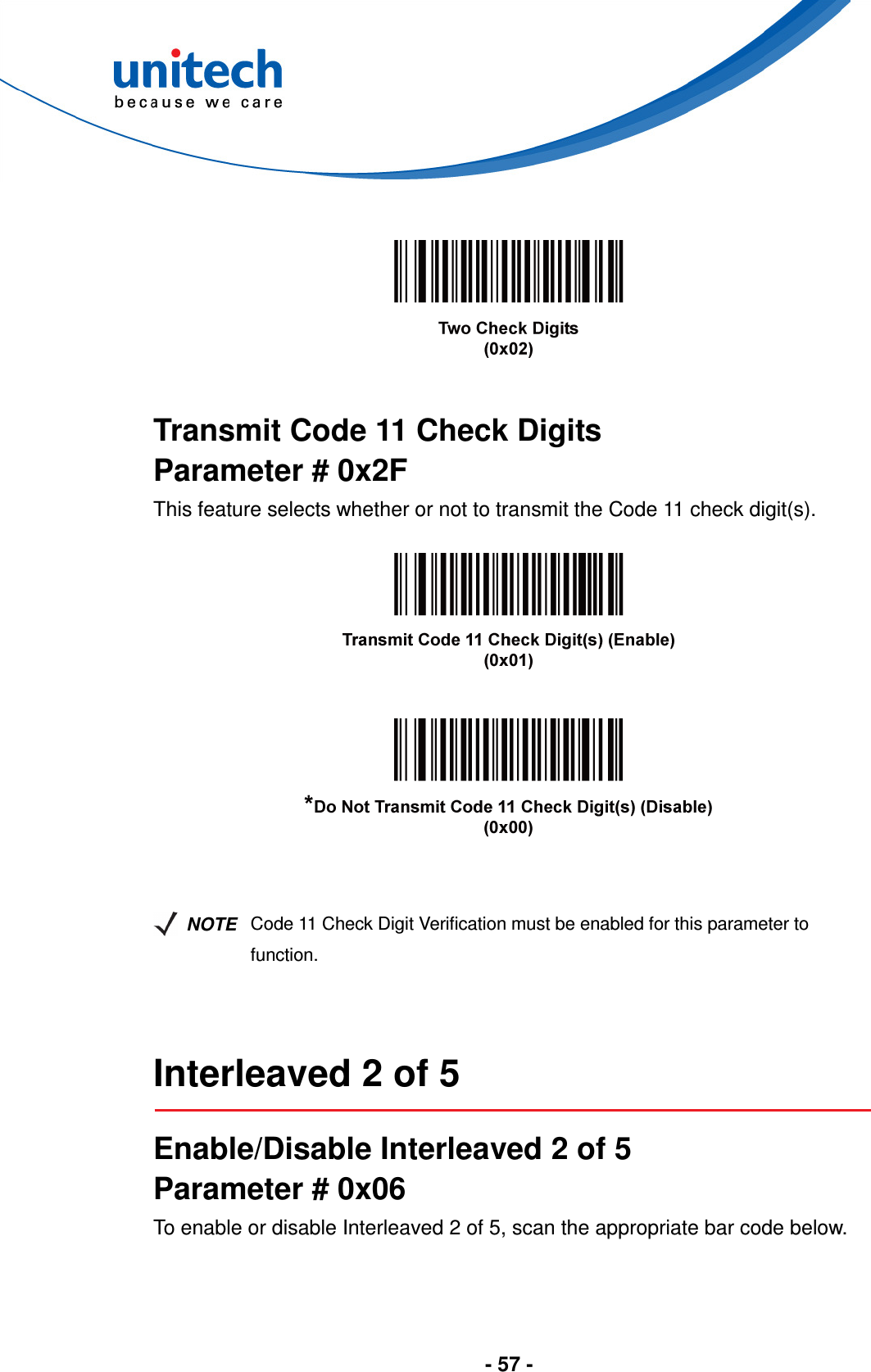  - 57 -       Transmit Code 11 Check Digits Parameter # 0x2F This feature selects whether or not to transmit the Code 11 check digit(s).          NOTE Code 11 Check Digit Verification must be enabled for this parameter to function.   Interleaved 2 of 5  Enable/Disable Interleaved 2 of 5 Parameter # 0x06 To enable or disable Interleaved 2 of 5, scan the appropriate bar code below. 