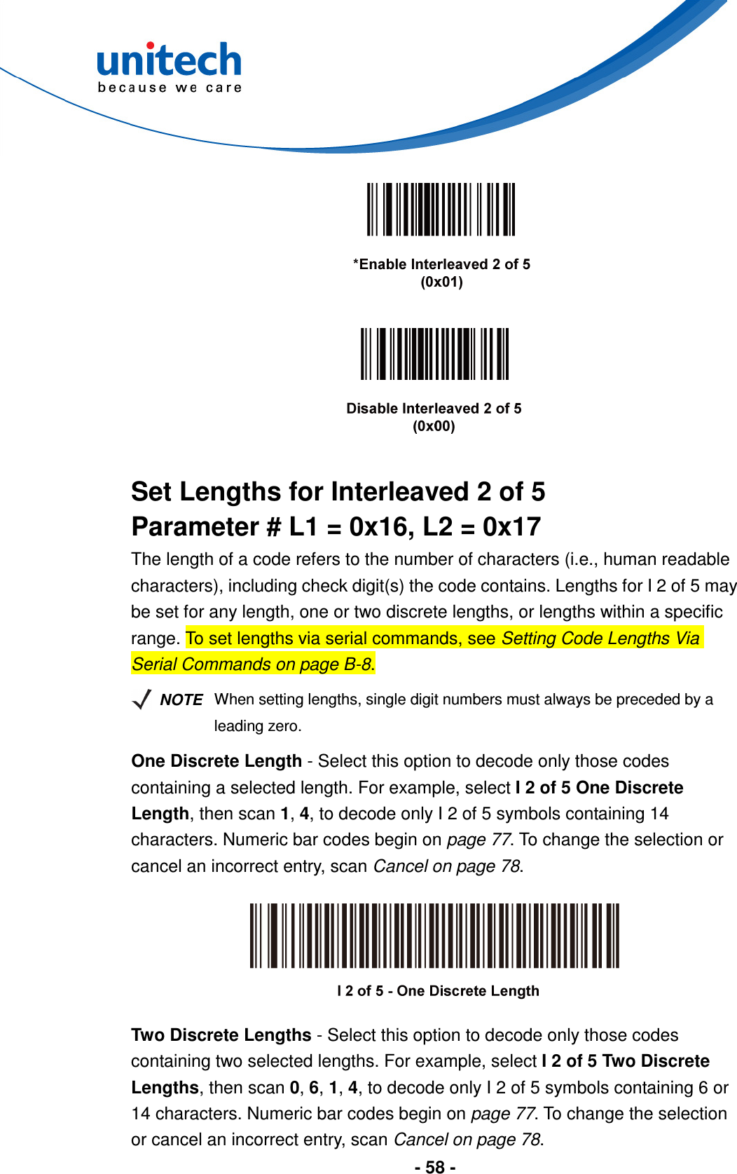  - 58 -         Set Lengths for Interleaved 2 of 5 Parameter # L1 = 0x16, L2 = 0x17 The length of a code refers to the number of characters (i.e., human readable characters), including check digit(s) the code contains. Lengths for I 2 of 5 may be set for any length, one or two discrete lengths, or lengths within a specific range. To set lengths via serial commands, see Setting Code Lengths Via Serial Commands on page B-8.   NOTE When setting lengths, single digit numbers must always be preceded by a leading zero. One Discrete Length - Select this option to decode only those codes containing a selected length. For example, select I 2 of 5 One Discrete Length, then scan 1, 4, to decode only I 2 of 5 symbols containing 14 characters. Numeric bar codes begin on page 77. To change the selection or cancel an incorrect entry, scan Cancel on page 78.    Two Discrete Lengths - Select this option to decode only those codes containing two selected lengths. For example, select I 2 of 5 Two Discrete Lengths, then scan 0, 6, 1, 4, to decode only I 2 of 5 symbols containing 6 or 14 characters. Numeric bar codes begin on page 77. To change the selection or cancel an incorrect entry, scan Cancel on page 78. 