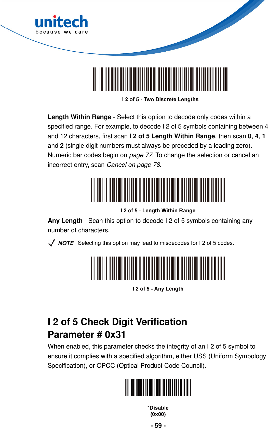  - 59 -     Length Within Range - Select this option to decode only codes within a specified range. For example, to decode I 2 of 5 symbols containing between 4 and 12 characters, first scan I 2 of 5 Length Within Range, then scan 0, 4, 1 and 2 (single digit numbers must always be preceded by a leading zero). Numeric bar codes begin on page 77. To change the selection or cancel an incorrect entry, scan Cancel on page 78.   Any Length - Scan this option to decode I 2 of 5 symbols containing any number of characters.   NOTE Selecting this option may lead to misdecodes for I 2 of 5 codes.     I 2 of 5 Check Digit Verification Parameter # 0x31 When enabled, this parameter checks the integrity of an I 2 of 5 symbol to ensure it complies with a specified algorithm, either USS (Uniform Symbology Specification), or OPCC (Optical Product Code Council).   