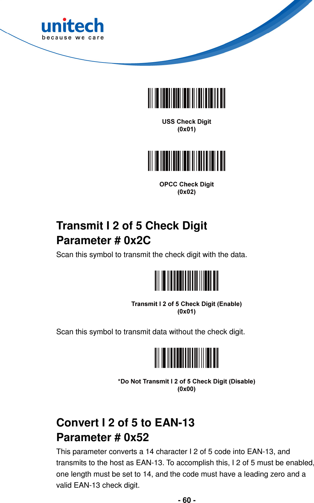  - 60 -          Transmit I 2 of 5 Check Digit Parameter # 0x2C Scan this symbol to transmit the check digit with the data.    Scan this symbol to transmit data without the check digit.     Convert I 2 of 5 to EAN-13 Parameter # 0x52 This parameter converts a 14 character I 2 of 5 code into EAN-13, and transmits to the host as EAN-13. To accomplish this, I 2 of 5 must be enabled, one length must be set to 14, and the code must have a leading zero and a valid EAN-13 check digit. 