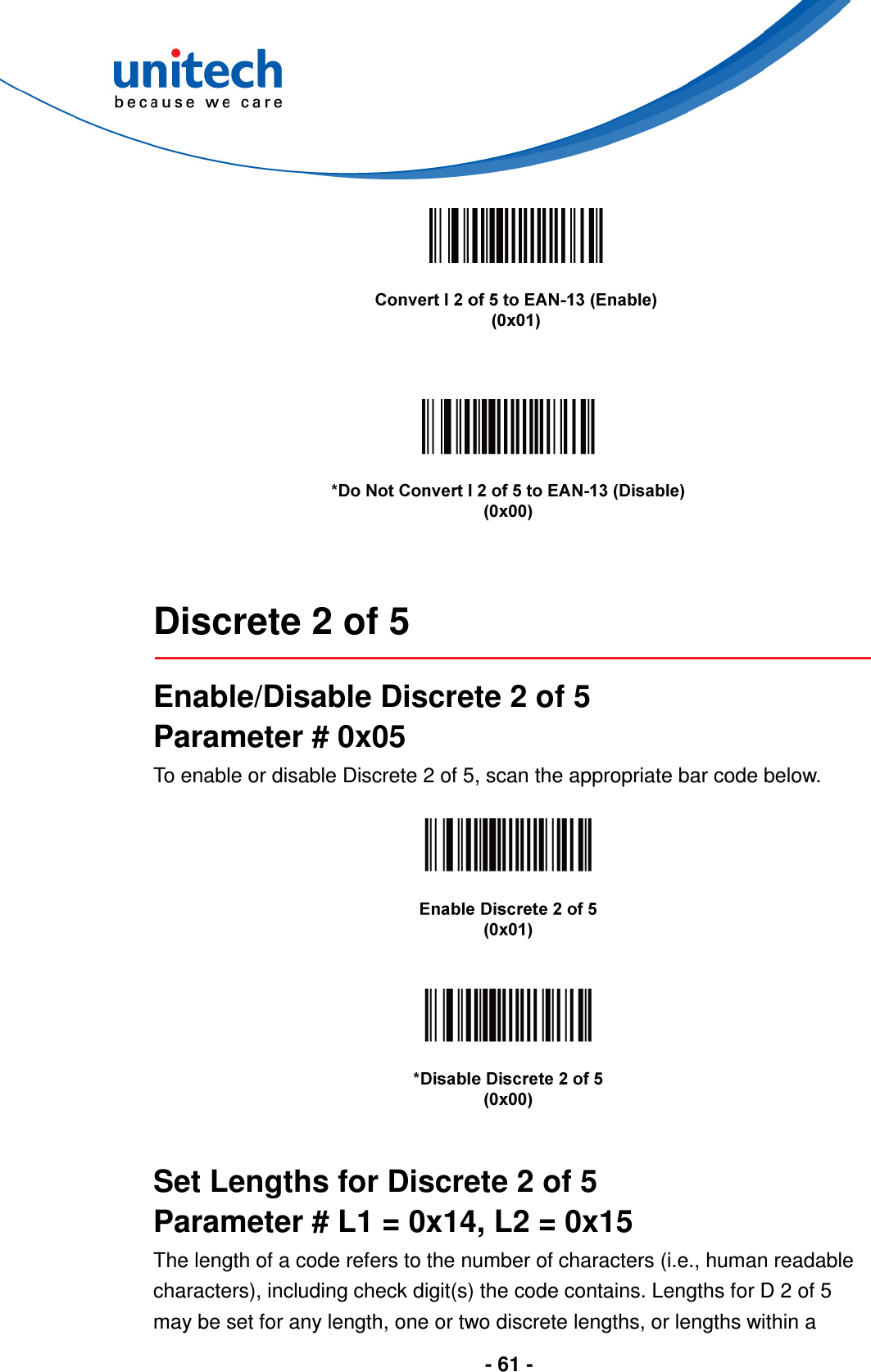  - 61 -        Discrete 2 of 5  Enable/Disable Discrete 2 of 5 Parameter # 0x05 To enable or disable Discrete 2 of 5, scan the appropriate bar code below.        Set Lengths for Discrete 2 of 5 Parameter # L1 = 0x14, L2 = 0x15 The length of a code refers to the number of characters (i.e., human readable characters), including check digit(s) the code contains. Lengths for D 2 of 5 may be set for any length, one or two discrete lengths, or lengths within a 