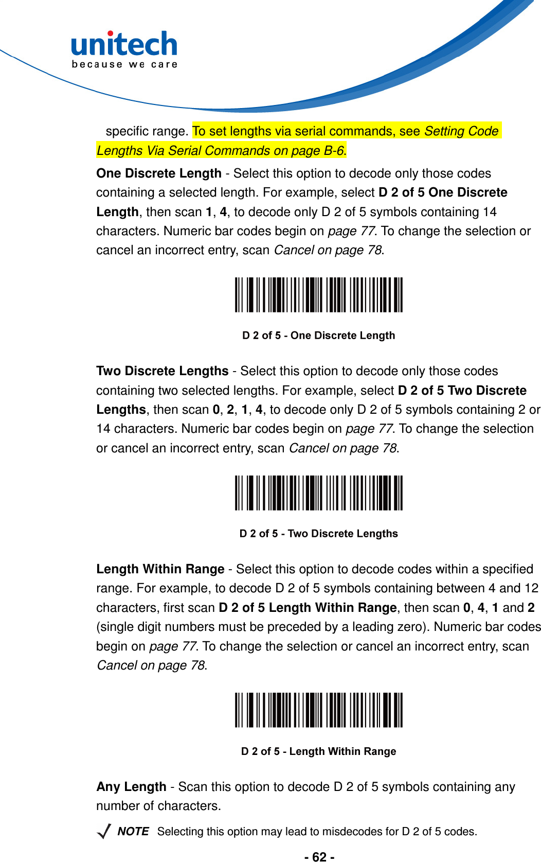  - 62 -  specific range. To set lengths via serial commands, see Setting Code Lengths Via Serial Commands on page B-6. One Discrete Length - Select this option to decode only those codes containing a selected length. For example, select D 2 of 5 One Discrete Length, then scan 1, 4, to decode only D 2 of 5 symbols containing 14 characters. Numeric bar codes begin on page 77. To change the selection or cancel an incorrect entry, scan Cancel on page 78.    Two Discrete Lengths - Select this option to decode only those codes containing two selected lengths. For example, select D 2 of 5 Two Discrete Lengths, then scan 0, 2, 1, 4, to decode only D 2 of 5 symbols containing 2 or 14 characters. Numeric bar codes begin on page 77. To change the selection or cancel an incorrect entry, scan Cancel on page 78.    Length Within Range - Select this option to decode codes within a specified range. For example, to decode D 2 of 5 symbols containing between 4 and 12 characters, first scan D 2 of 5 Length Within Range, then scan 0, 4, 1 and 2 (single digit numbers must be preceded by a leading zero). Numeric bar codes begin on page 77. To change the selection or cancel an incorrect entry, scan Cancel on page 78.    Any Length - Scan this option to decode D 2 of 5 symbols containing any number of characters.   NOTE Selecting this option may lead to misdecodes for D 2 of 5 codes. 