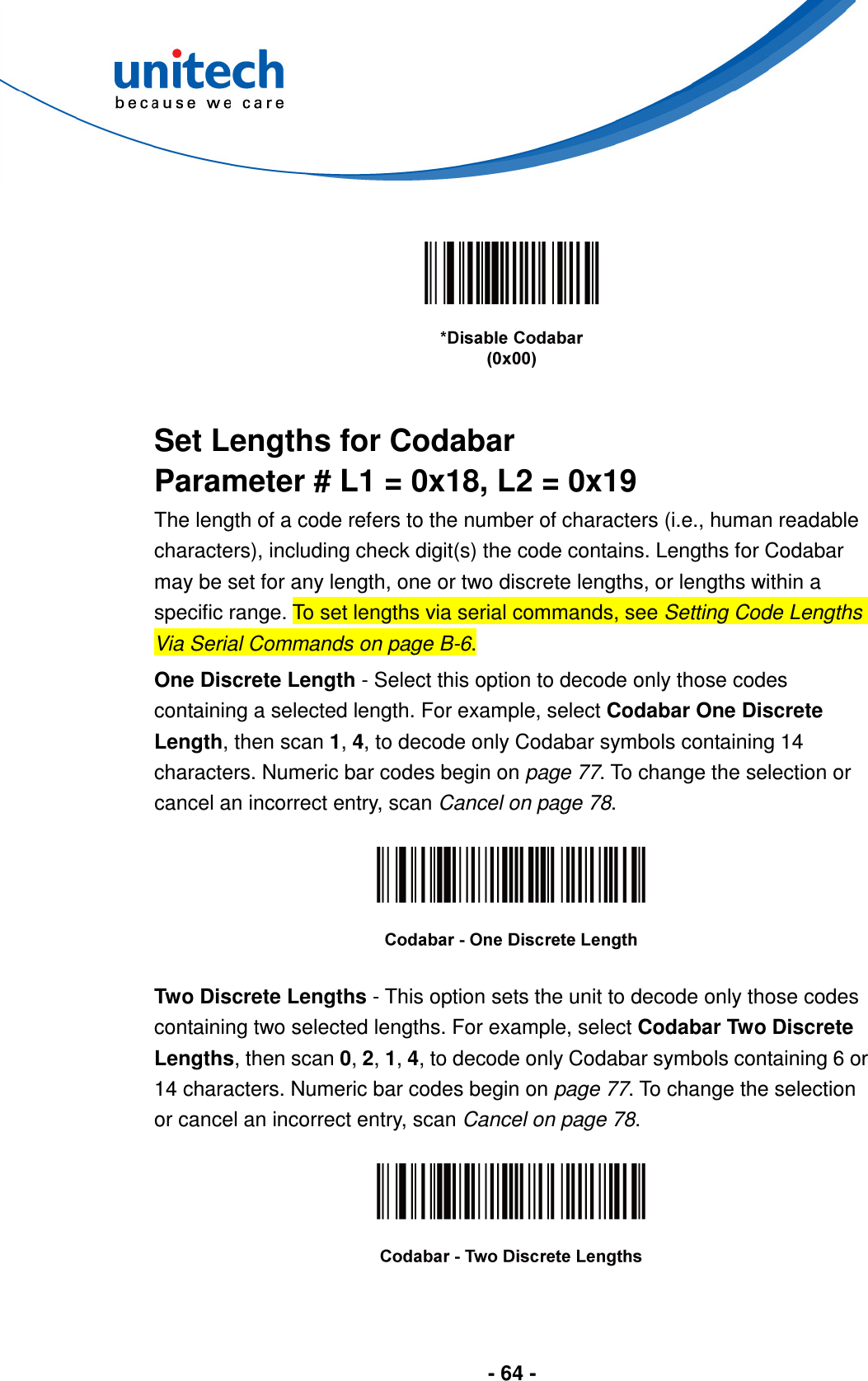  - 64 -       Set Lengths for Codabar Parameter # L1 = 0x18, L2 = 0x19 The length of a code refers to the number of characters (i.e., human readable characters), including check digit(s) the code contains. Lengths for Codabar may be set for any length, one or two discrete lengths, or lengths within a specific range. To set lengths via serial commands, see Setting Code Lengths Via Serial Commands on page B-6. One Discrete Length - Select this option to decode only those codes containing a selected length. For example, select Codabar One Discrete Length, then scan 1, 4, to decode only Codabar symbols containing 14 characters. Numeric bar codes begin on page 77. To change the selection or cancel an incorrect entry, scan Cancel on page 78.    Two Discrete Lengths - This option sets the unit to decode only those codes containing two selected lengths. For example, select Codabar Two Discrete Lengths, then scan 0, 2, 1, 4, to decode only Codabar symbols containing 6 or 14 characters. Numeric bar codes begin on page 77. To change the selection or cancel an incorrect entry, scan Cancel on page 78.    