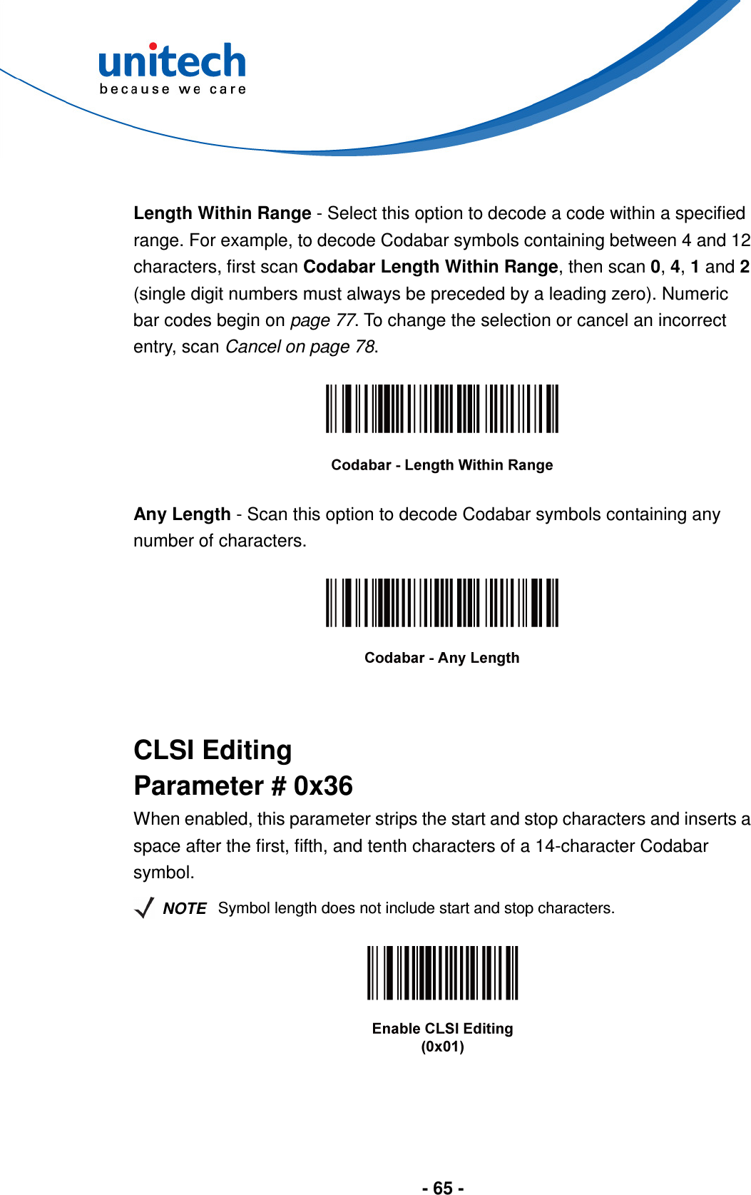  - 65 -   Length Within Range - Select this option to decode a code within a specified range. For example, to decode Codabar symbols containing between 4 and 12 characters, first scan Codabar Length Within Range, then scan 0, 4, 1 and 2 (single digit numbers must always be preceded by a leading zero). Numeric bar codes begin on page 77. To change the selection or cancel an incorrect entry, scan Cancel on page 78.    Any Length - Scan this option to decode Codabar symbols containing any number of characters.     CLSI Editing Parameter # 0x36 When enabled, this parameter strips the start and stop characters and inserts a space after the first, fifth, and tenth characters of a 14-character Codabar symbol.   NOTE Symbol length does not include start and stop characters.    