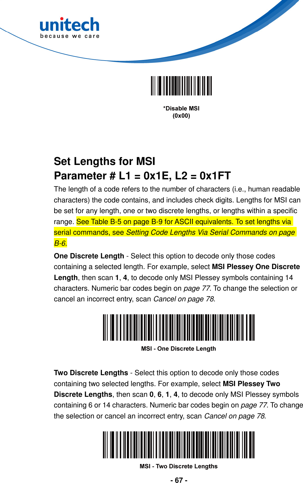  - 67 -       Set Lengths for MSI Parameter # L1 = 0x1E, L2 = 0x1FT The length of a code refers to the number of characters (i.e., human readable characters) the code contains, and includes check digits. Lengths for MSI can be set for any length, one or two discrete lengths, or lengths within a specific range. See Table B-5 on page B-9 for ASCII equivalents. To set lengths via serial commands, see Setting Code Lengths Via Serial Commands on page B-6. One Discrete Length - Select this option to decode only those codes containing a selected length. For example, select MSI Plessey One Discrete Length, then scan 1, 4, to decode only MSI Plessey symbols containing 14 characters. Numeric bar codes begin on page 77. To change the selection or cancel an incorrect entry, scan Cancel on page 78.    Two Discrete Lengths - Select this option to decode only those codes containing two selected lengths. For example, select MSI Plessey Two Discrete Lengths, then scan 0, 6, 1, 4, to decode only MSI Plessey symbols containing 6 or 14 characters. Numeric bar codes begin on page 77. To change the selection or cancel an incorrect entry, scan Cancel on page 78.   