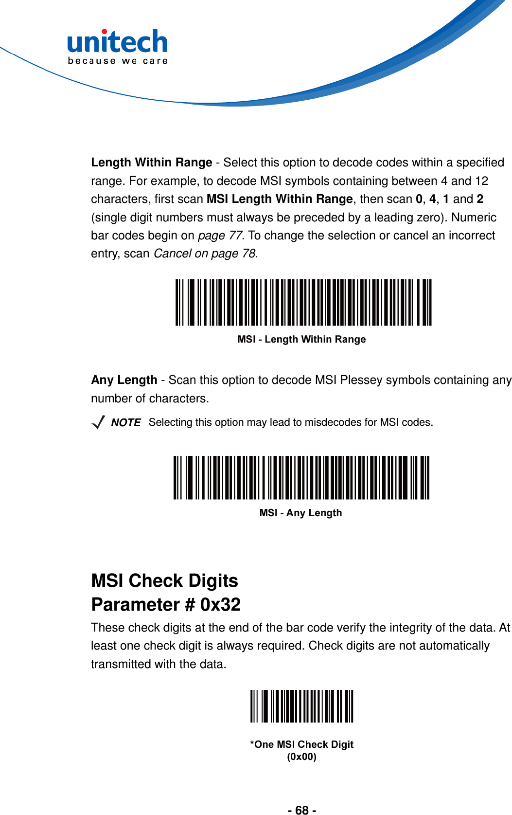  - 68 -    Length Within Range - Select this option to decode codes within a specified range. For example, to decode MSI symbols containing between 4 and 12 characters, first scan MSI Length Within Range, then scan 0, 4, 1 and 2 (single digit numbers must always be preceded by a leading zero). Numeric bar codes begin on page 77. To change the selection or cancel an incorrect entry, scan Cancel on page 78.    Any Length - Scan this option to decode MSI Plessey symbols containing any number of characters.   NOTE Selecting this option may lead to misdecodes for MSI codes.     MSI Check Digits Parameter # 0x32 These check digits at the end of the bar code verify the integrity of the data. At least one check digit is always required. Check digits are not automatically transmitted with the data.   