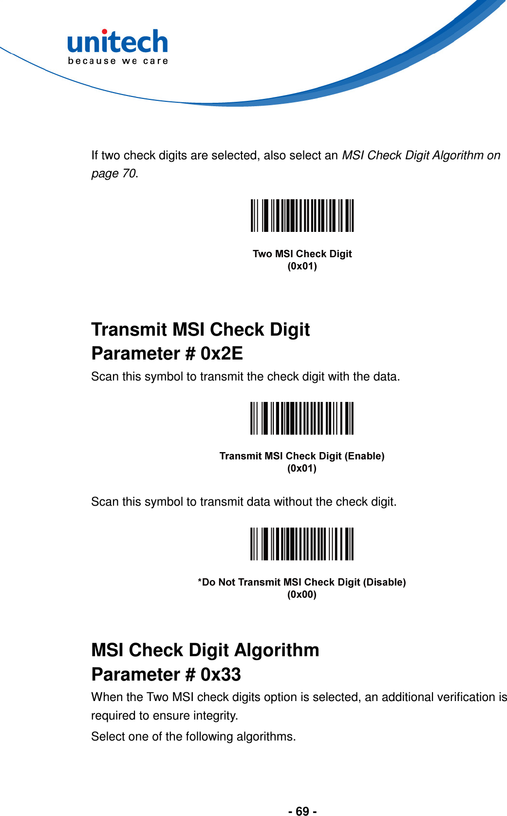  - 69 -    If two check digits are selected, also select an MSI Check Digit Algorithm on page 70.     Transmit MSI Check Digit Parameter # 0x2E Scan this symbol to transmit the check digit with the data.    Scan this symbol to transmit data without the check digit.     MSI Check Digit Algorithm Parameter # 0x33 When the Two MSI check digits option is selected, an additional verification is required to ensure integrity.   Select one of the following algorithms. 