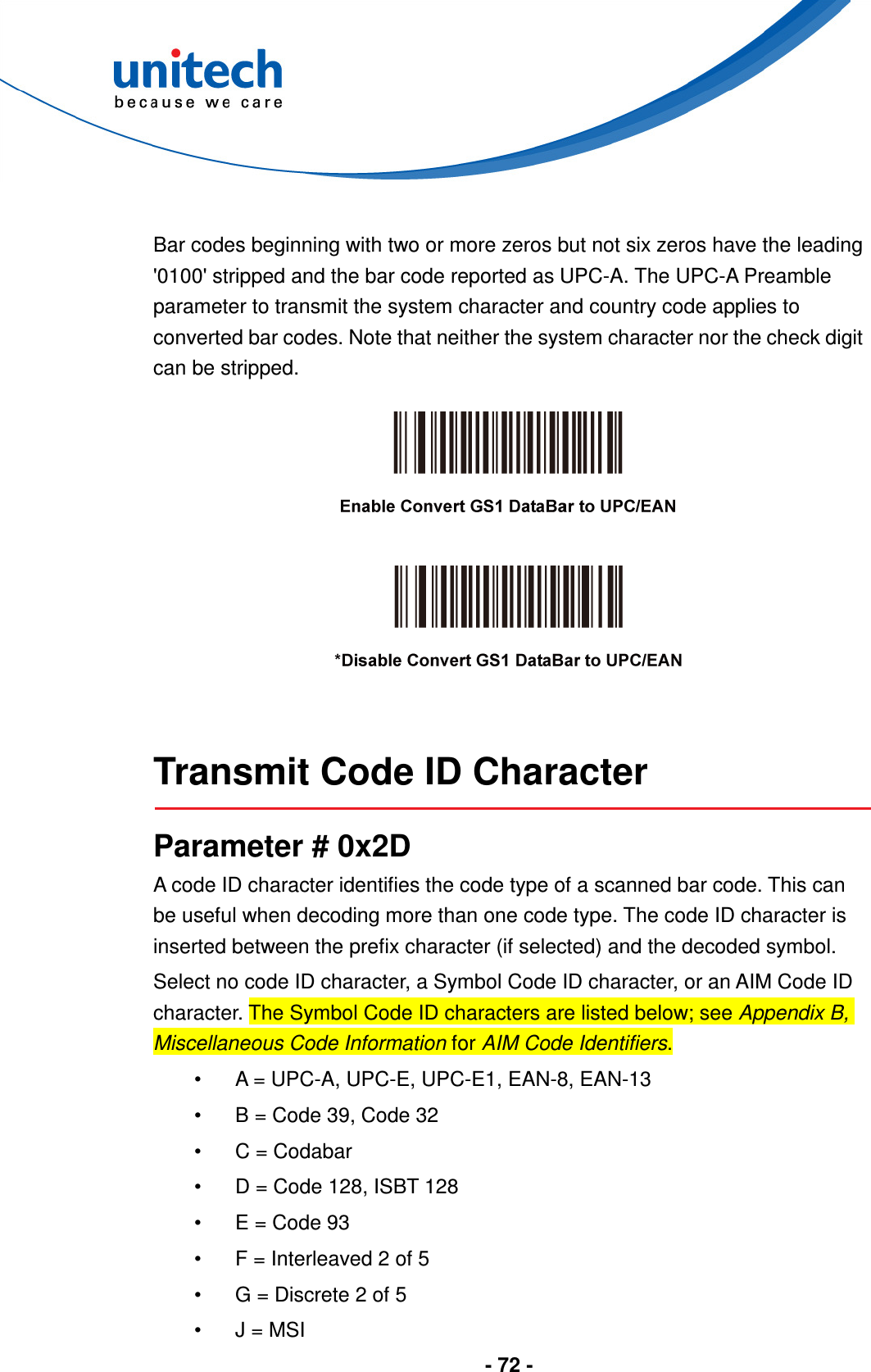  - 72 -   Bar codes beginning with two or more zeros but not six zeros have the leading &apos;0100&apos; stripped and the bar code reported as UPC-A. The UPC-A Preamble parameter to transmit the system character and country code applies to converted bar codes. Note that neither the system character nor the check digit can be stripped.        Transmit Code ID Character  Parameter # 0x2D A code ID character identifies the code type of a scanned bar code. This can be useful when decoding more than one code type. The code ID character is inserted between the prefix character (if selected) and the decoded symbol. Select no code ID character, a Symbol Code ID character, or an AIM Code ID character. The Symbol Code ID characters are listed below; see Appendix B, Miscellaneous Code Information for AIM Code Identifiers. •  A = UPC-A, UPC-E, UPC-E1, EAN-8, EAN-13 •  B = Code 39, Code 32 •  C = Codabar •  D = Code 128, ISBT 128 •  E = Code 93 •  F = Interleaved 2 of 5 •  G = Discrete 2 of 5 •  J = MSI