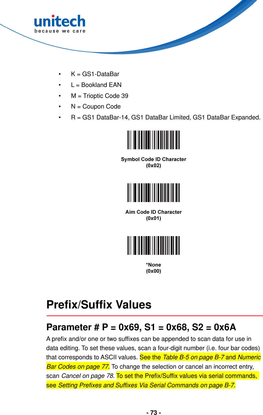  - 73 -   •  K = GS1-DataBar •  L = Bookland EAN •  M = Trioptic Code 39 •  N = Coupon Code •  R = GS1 DataBar-14, GS1 DataBar Limited, GS1 DataBar Expanded.           Prefix/Suffix Values  Parameter # P = 0x69, S1 = 0x68, S2 = 0x6A A prefix and/or one or two suffixes can be appended to scan data for use in data editing. To set these values, scan a four-digit number (i.e. four bar codes) that corresponds to ASCII values. See the Table B-5 on page B-7 and Numeric Bar Codes on page 77. To change the selection or cancel an incorrect entry, scan Cancel on page 78. To set the Prefix/Suffix values via serial commands, see Setting Prefixes and Suffixes Via Serial Commands on page B-7.  