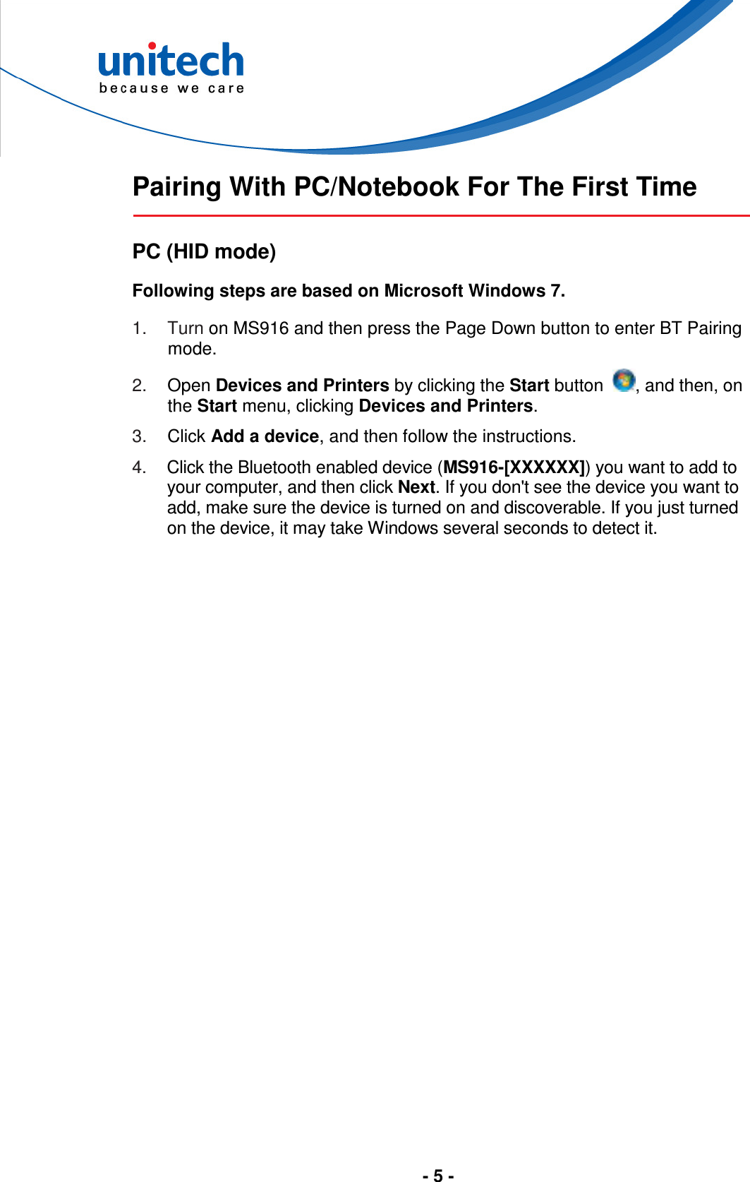  - 5 -   Pairing With PC/Notebook For The First Time  PC (HID mode) Following steps are based on Microsoft Windows 7. 1.  Turn on MS916 and then press the Page Down button to enter BT Pairing mode. 2.  Open Devices and Printers by clicking the Start button  , and then, on the Start menu, clicking Devices and Printers. 3.  Click Add a device, and then follow the instructions. 4.  Click the Bluetooth enabled device (MS916-[XXXXXX]) you want to add to your computer, and then click Next. If you don&apos;t see the device you want to add, make sure the device is turned on and discoverable. If you just turned on the device, it may take Windows several seconds to detect it.  