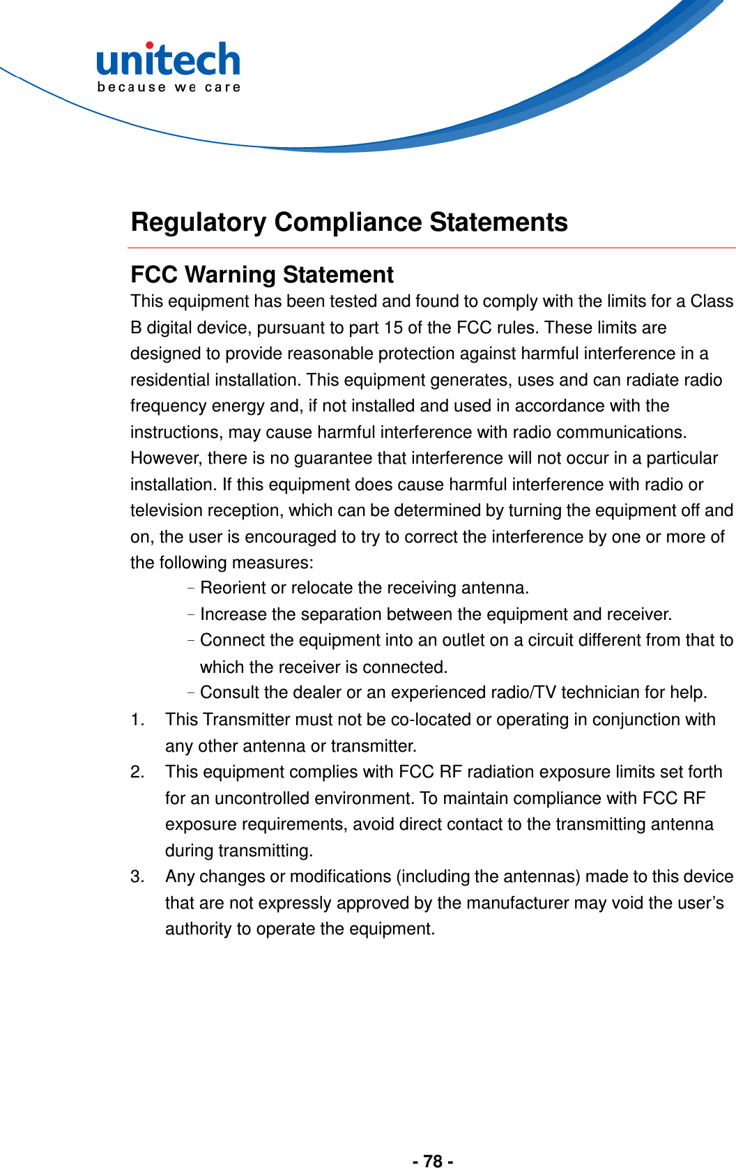  - 78 -   Regulatory Compliance Statements FCC Warning Statement This equipment has been tested and found to comply with the limits for a Class B digital device, pursuant to part 15 of the FCC rules. These limits are designed to provide reasonable protection against harmful interference in a residential installation. This equipment generates, uses and can radiate radio frequency energy and, if not installed and used in accordance with the instructions, may cause harmful interference with radio communications. However, there is no guarantee that interference will not occur in a particular installation. If this equipment does cause harmful interference with radio or television reception, which can be determined by turning the equipment off and on, the user is encouraged to try to correct the interference by one or more of the following measures: –Reorient or relocate the receiving antenna. –Increase the separation between the equipment and receiver. –Connect the equipment into an outlet on a circuit different from that to which the receiver is connected. –Consult the dealer or an experienced radio/TV technician for help. 1.  This Transmitter must not be co-located or operating in conjunction with any other antenna or transmitter. 2.  This equipment complies with FCC RF radiation exposure limits set forth for an uncontrolled environment. To maintain compliance with FCC RF exposure requirements, avoid direct contact to the transmitting antenna during transmitting. 3.  Any changes or modifications (including the antennas) made to this device that are not expressly approved by the manufacturer may void the user’s authority to operate the equipment.       