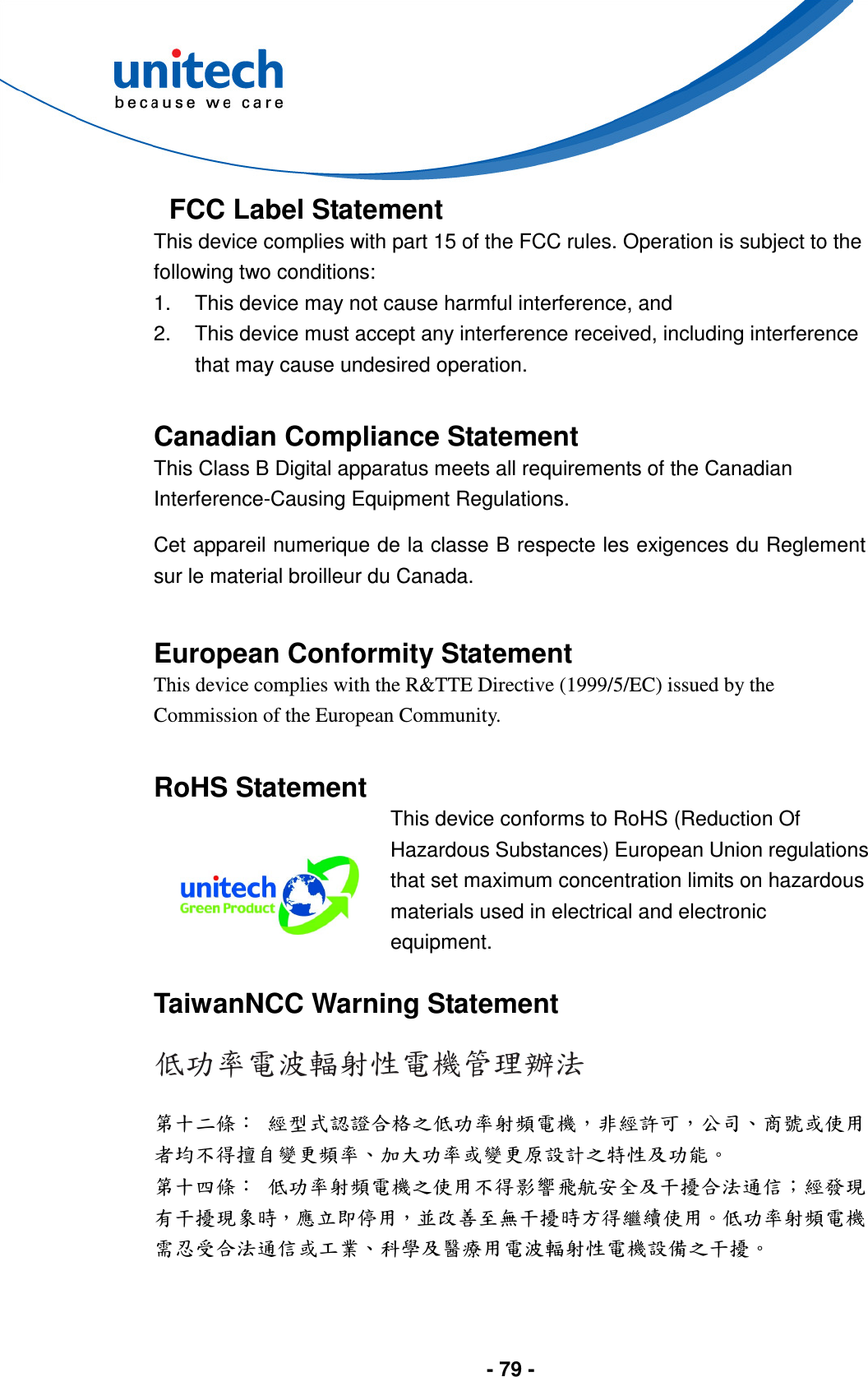  - 79 -  FCC Label Statement This device complies with part 15 of the FCC rules. Operation is subject to the following two conditions: 1.  This device may not cause harmful interference, and 2.  This device must accept any interference received, including interference that may cause undesired operation.  Canadian Compliance Statement This Class B Digital apparatus meets all requirements of the Canadian Interference-Causing Equipment Regulations. Cet appareil numerique de la classe B respecte les exigences du Reglement sur le material broilleur du Canada.  European Conformity Statement This device complies with the R&amp;TTE Directive (1999/5/EC) issued by the Commission of the European Community.  RoHS Statement  This device conforms to RoHS (Reduction Of Hazardous Substances) European Union regulations that set maximum concentration limits on hazardous materials used in electrical and electronic equipment.  TaiwanNCC Warning Statement 低功率電波輻射性電機管理辦法 第十二條： 經型式認證合格之低功率射頻電機，非經許可，公司、商號或使用者均不得擅自變更頻率、加大功率或變更原設計之特性及功能。 第十四條： 低功率射頻電機之使用不得影響飛航安全及干擾合法通信；經發現有干擾現象時，應立即停用，並改善至無干擾時方得繼續使用。低功率射頻電機需忍受合法通信或工業、科學及醫療用電波輻射性電機設備之干擾。   