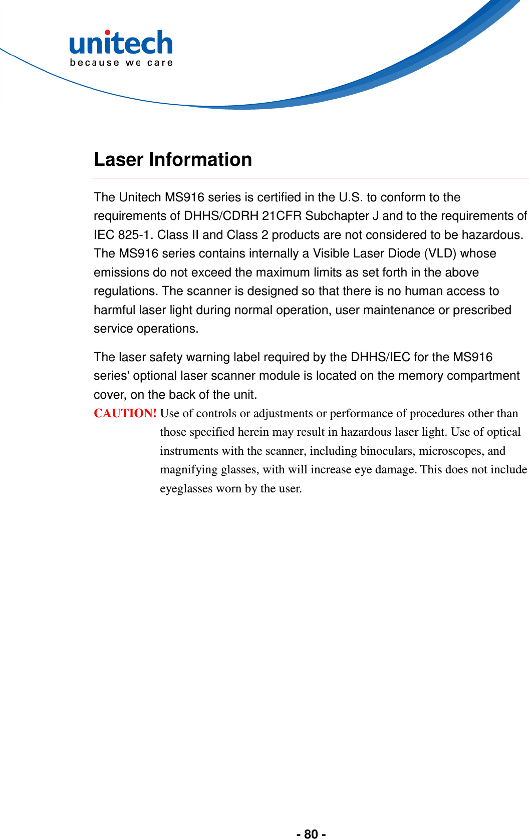  - 80 -   Laser Information The Unitech MS916 series is certified in the U.S. to conform to the requirements of DHHS/CDRH 21CFR Subchapter J and to the requirements of IEC 825-1. Class II and Class 2 products are not considered to be hazardous. The MS916 series contains internally a Visible Laser Diode (VLD) whose emissions do not exceed the maximum limits as set forth in the above regulations. The scanner is designed so that there is no human access to harmful laser light during normal operation, user maintenance or prescribed service operations. The laser safety warning label required by the DHHS/IEC for the MS916 series&apos; optional laser scanner module is located on the memory compartment cover, on the back of the unit. CAUTION! Use of controls or adjustments or performance of procedures other than those specified herein may result in hazardous laser light. Use of optical instruments with the scanner, including binoculars, microscopes, and magnifying glasses, with will increase eye damage. This does not include eyeglasses worn by the user.  