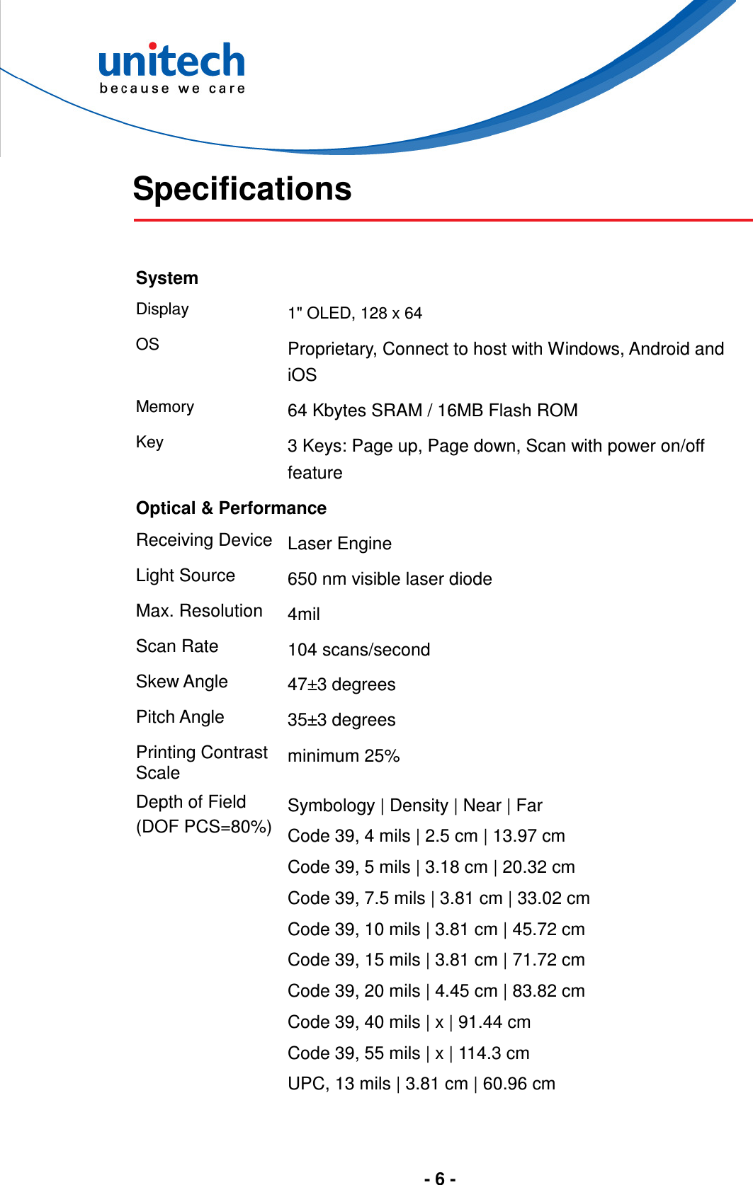  - 6 -   Specifications   System Display  1&quot; OLED, 128 x 64 OS Proprietary, Connect to host with Windows, Android and iOS Memory 64 Kbytes SRAM / 16MB Flash ROM Key 3 Keys: Page up, Page down, Scan with power on/off feature Optical &amp; Performance Receiving Device Laser Engine Light Source  650 nm visible laser diode Max. Resolution  4mil Scan Rate  104 scans/second Skew Angle  47±3 degrees Pitch Angle  35±3 degrees Printing Contrast Scale  minimum 25% Depth of Field (DOF PCS=80%) Symbology | Density | Near | Far Code 39, 4 mils | 2.5 cm | 13.97 cm Code 39, 5 mils | 3.18 cm | 20.32 cm Code 39, 7.5 mils | 3.81 cm | 33.02 cm Code 39, 10 mils | 3.81 cm | 45.72 cm Code 39, 15 mils | 3.81 cm | 71.72 cm Code 39, 20 mils | 4.45 cm | 83.82 cm Code 39, 40 mils | x | 91.44 cm Code 39, 55 mils | x | 114.3 cm UPC, 13 mils | 3.81 cm | 60.96 cm   