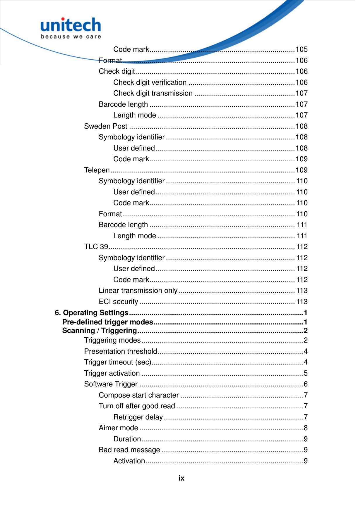   ixCode mark.......................................................................105 Format....................................................................................106 Check digit..............................................................................106 Check digit verification ....................................................106 Check digit transmission .................................................107 Barcode length .......................................................................107 Length mode ...................................................................107 Sweden Post .................................................................................108 Symbology identifier ...............................................................108 User defined....................................................................108 Code mark.......................................................................109 Telepen..........................................................................................109 Symbology identifier ............................................................... 110 User defined.................................................................... 110 Code mark....................................................................... 110 Format.................................................................................... 110 Barcode length ....................................................................... 111 Length mode ................................................................... 111 TLC 39........................................................................................... 112 Symbology identifier ............................................................... 112 User defined.................................................................... 112 Code mark....................................................................... 112 Linear transmission only......................................................... 113 ECI security ............................................................................ 113 6. Operating Settings.....................................................................................1 Pre-defined trigger modes.........................................................................1 Scanning / Triggering.................................................................................2 Triggering modes...............................................................................2 Presentation threshold.......................................................................4 Trigger timeout (sec)..........................................................................4 Trigger activation ...............................................................................5 Software Trigger ................................................................................6 Compose start character ............................................................7 Turn off after good read ..............................................................7 Retrigger delay ....................................................................7 Aimer mode ................................................................................8 Duration...............................................................................9 Bad read message .....................................................................9 Activation.............................................................................9 