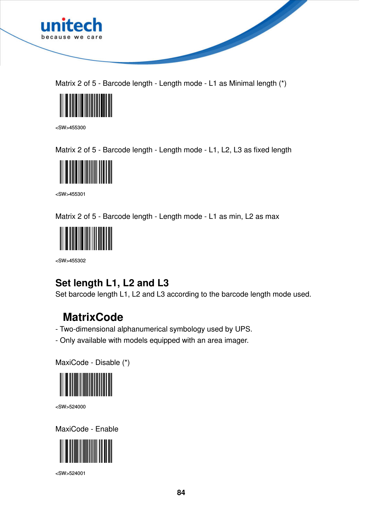  84      Matrix 2 of 5 - Barcode length - Length mode - L1 as Minimal length (*)  &lt;SW&gt;455300  Matrix 2 of 5 - Barcode length - Length mode - L1, L2, L3 as fixed length  &lt;SW&gt;455301  Matrix 2 of 5 - Barcode length - Length mode - L1 as min, L2 as max  &lt;SW&gt;455302  Set length L1, L2 and L3 Set barcode length L1, L2 and L3 according to the barcode length mode used.  MatrixCode - Two-dimensional alphanumerical symbology used by UPS.   - Only available with models equipped with an area imager.  MaxiCode - Disable (*)  &lt;SW&gt;524000  MaxiCode - Enable  &lt;SW&gt;524001 