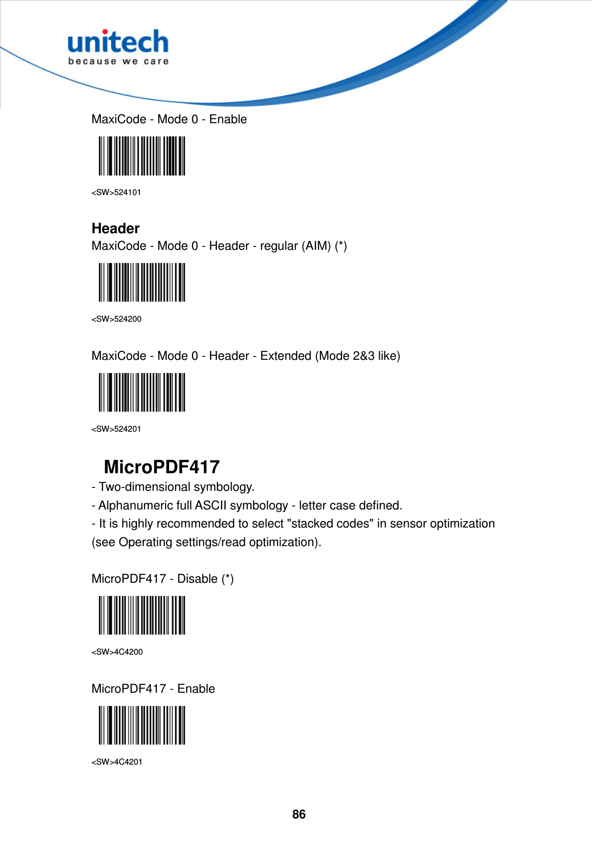  86     MaxiCode - Mode 0 - Enable  &lt;SW&gt;524101  Header MaxiCode - Mode 0 - Header - regular (AIM) (*)  &lt;SW&gt;524200  MaxiCode - Mode 0 - Header - Extended (Mode 2&amp;3 like)  &lt;SW&gt;524201  MicroPDF417 - Two-dimensional symbology.   - Alphanumeric full ASCII symbology - letter case defined.   - It is highly recommended to select &quot;stacked codes&quot; in sensor optimization (see Operating settings/read optimization).  MicroPDF417 - Disable (*)  &lt;SW&gt;4C4200  MicroPDF417 - Enable  &lt;SW&gt;4C4201  