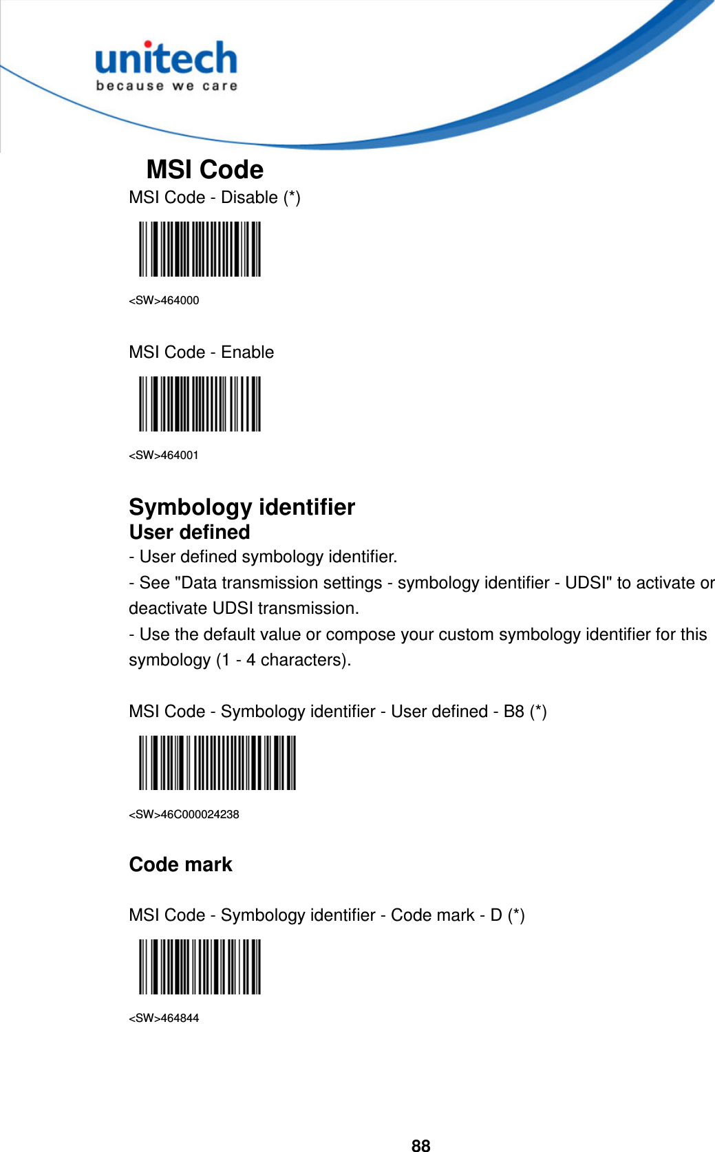  88     MSI Code MSI Code - Disable (*)  &lt;SW&gt;464000  MSI Code - Enable  &lt;SW&gt;464001  Symbology identifier User defined - User defined symbology identifier. - See &quot;Data transmission settings - symbology identifier - UDSI&quot; to activate or deactivate UDSI transmission. - Use the default value or compose your custom symbology identifier for this symbology (1 - 4 characters).  MSI Code - Symbology identifier - User defined - B8 (*)  &lt;SW&gt;46C000024238  Code mark  MSI Code - Symbology identifier - Code mark - D (*)  &lt;SW&gt;464844     