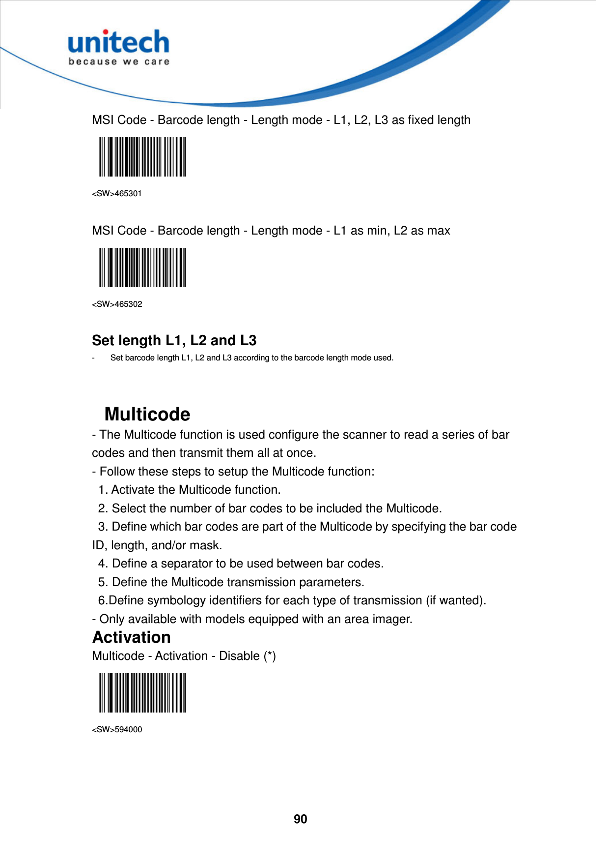  90     MSI Code - Barcode length - Length mode - L1, L2, L3 as fixed length  &lt;SW&gt;465301  MSI Code - Barcode length - Length mode - L1 as min, L2 as max  &lt;SW&gt;465302  Set length L1, L2 and L3 -  Set barcode length L1, L2 and L3 according to the barcode length mode used.   Multicode - The Multicode function is used configure the scanner to read a series of bar codes and then transmit them all at once.   - Follow these steps to setup the Multicode function:   1. Activate the Multicode function.   2. Select the number of bar codes to be included the Multicode.   3. Define which bar codes are part of the Multicode by specifying the bar code ID, length, and/or mask.   4. Define a separator to be used between bar codes.   5. Define the Multicode transmission parameters.   6.Define symbology identifiers for each type of transmission (if wanted). - Only available with models equipped with an area imager. Activation Multicode - Activation - Disable (*)  &lt;SW&gt;594000    