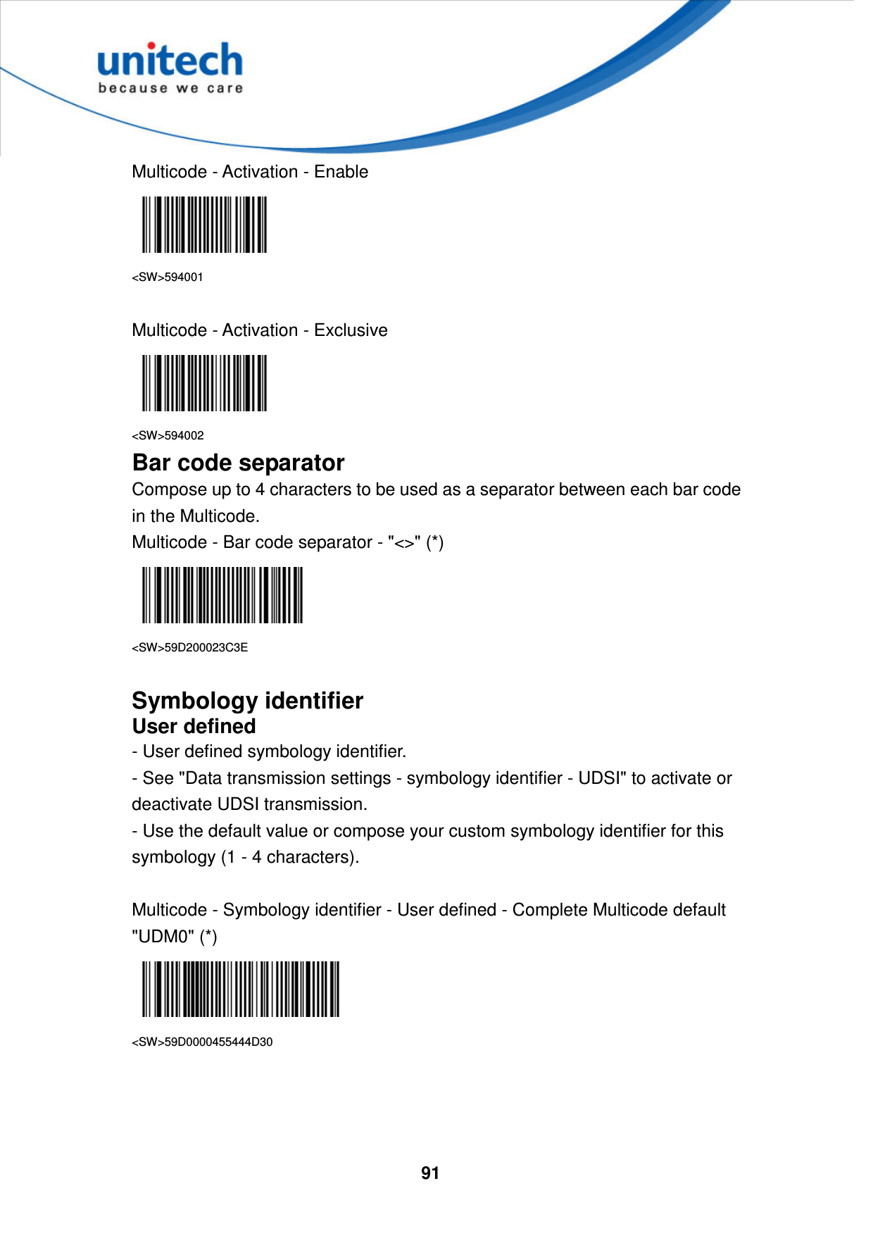  91     Multicode - Activation - Enable  &lt;SW&gt;594001  Multicode - Activation - Exclusive  &lt;SW&gt;594002 Bar code separator Compose up to 4 characters to be used as a separator between each bar code in the Multicode. Multicode - Bar code separator - &quot;&lt;&gt;&quot; (*)  &lt;SW&gt;59D200023C3E  Symbology identifier User defined - User defined symbology identifier. - See &quot;Data transmission settings - symbology identifier - UDSI&quot; to activate or deactivate UDSI transmission. - Use the default value or compose your custom symbology identifier for this symbology (1 - 4 characters).  Multicode - Symbology identifier - User defined - Complete Multicode default &quot;UDM0&quot; (*)  &lt;SW&gt;59D0000455444D30     