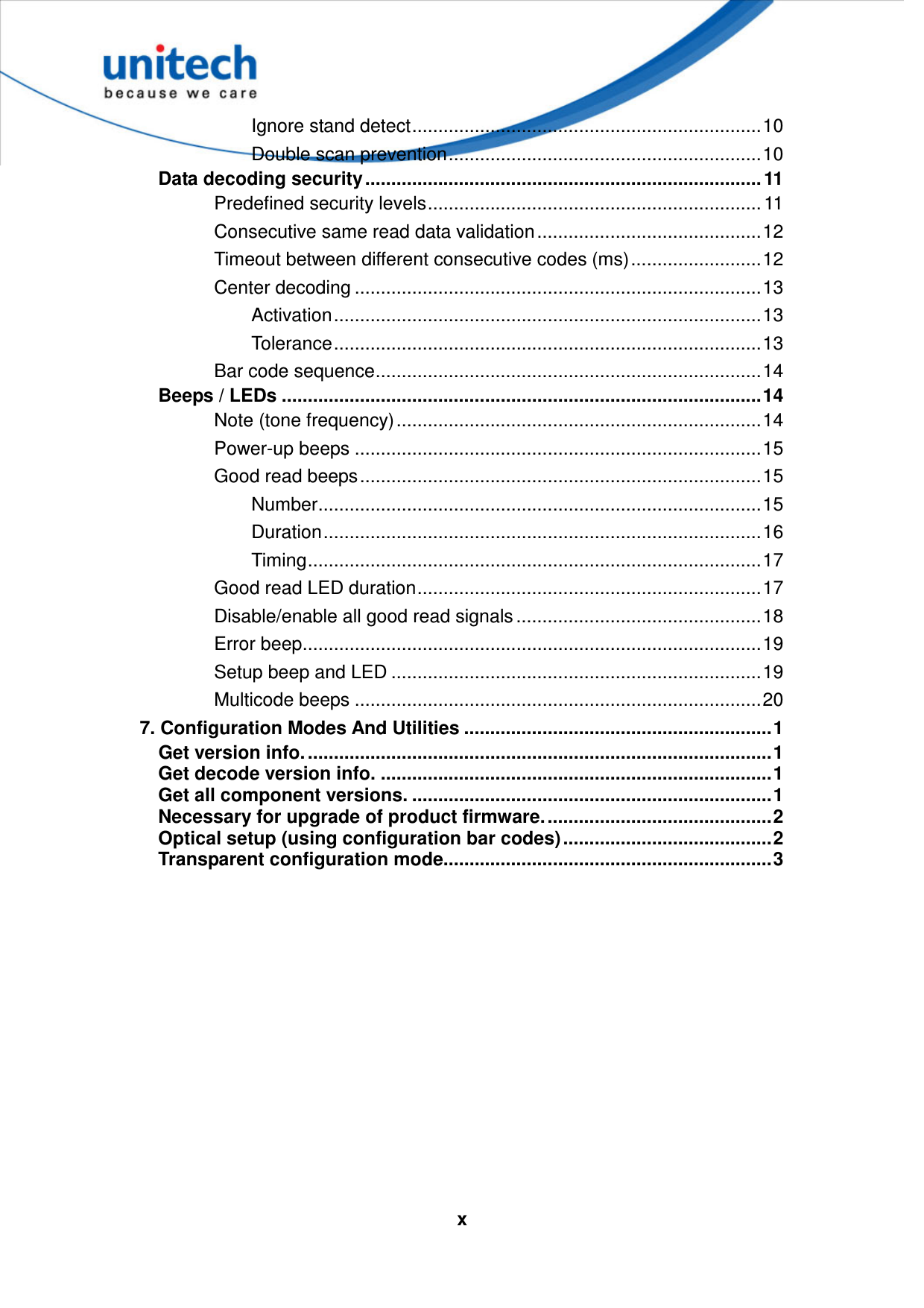   xIgnore stand detect...................................................................10 Double scan prevention............................................................10 Data decoding security ............................................................................ 11 Predefined security levels................................................................ 11 Consecutive same read data validation...........................................12 Timeout between different consecutive codes (ms).........................12 Center decoding ..............................................................................13 Activation..................................................................................13 Tolerance..................................................................................13 Bar code sequence..........................................................................14 Beeps / LEDs ............................................................................................14 Note (tone frequency)......................................................................14 Power-up beeps ..............................................................................15 Good read beeps.............................................................................15 Number.....................................................................................15 Duration....................................................................................16 Timing.......................................................................................17 Good read LED duration..................................................................17 Disable/enable all good read signals ...............................................18 Error beep........................................................................................19 Setup beep and LED .......................................................................19 Multicode beeps ..............................................................................20 7. Configuration Modes And Utilities ...........................................................1 Get version info. .........................................................................................1 Get decode version info. ...........................................................................1 Get all component versions. .....................................................................1 Necessary for upgrade of product firmware............................................2 Optical setup (using configuration bar codes)........................................2 Transparent configuration mode...............................................................3  