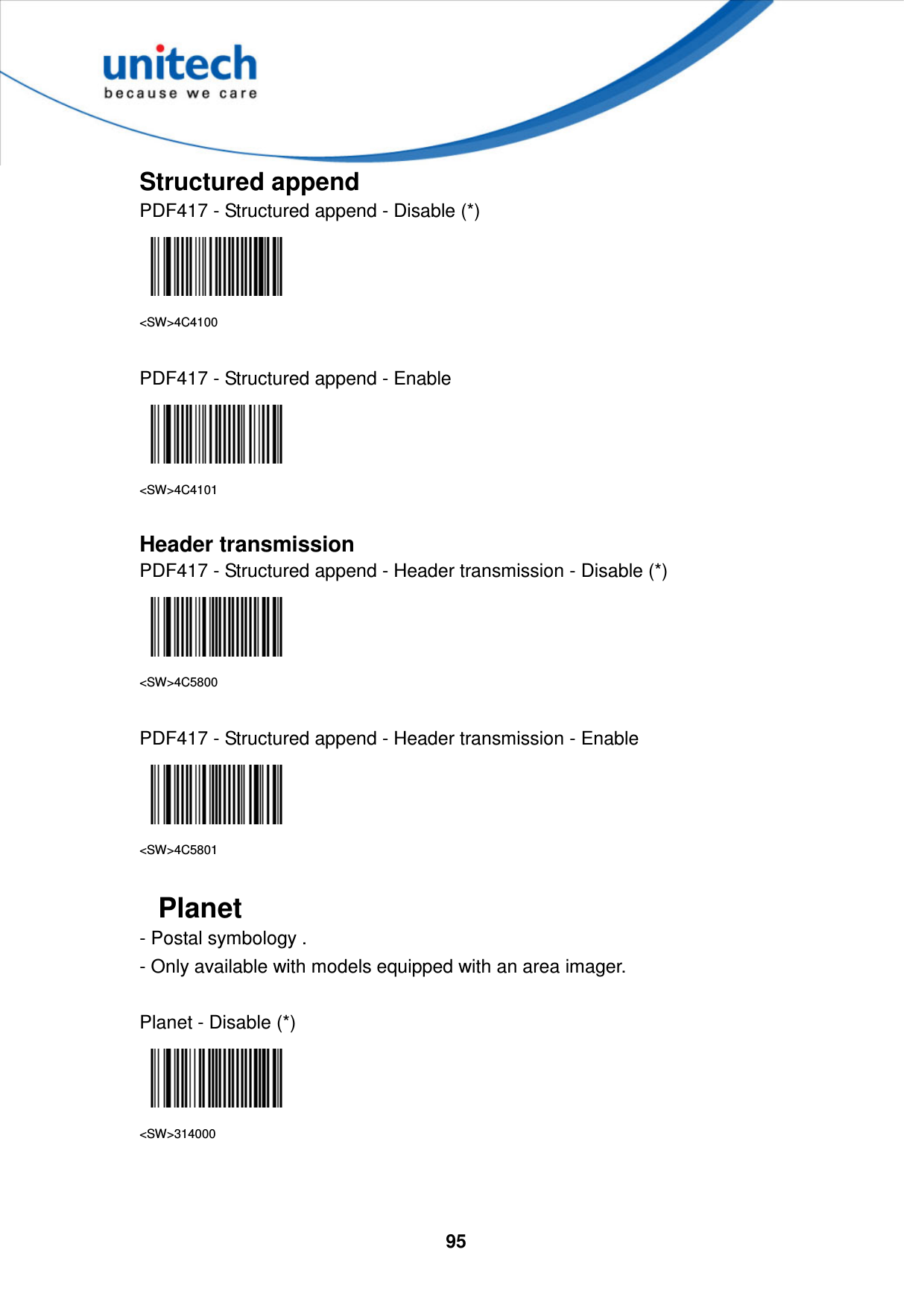  95     Structured append PDF417 - Structured append - Disable (*)  &lt;SW&gt;4C4100  PDF417 - Structured append - Enable  &lt;SW&gt;4C4101  Header transmission PDF417 - Structured append - Header transmission - Disable (*)  &lt;SW&gt;4C5800  PDF417 - Structured append - Header transmission - Enable  &lt;SW&gt;4C5801  Planet - Postal symbology .   - Only available with models equipped with an area imager.  Planet - Disable (*)  &lt;SW&gt;314000   